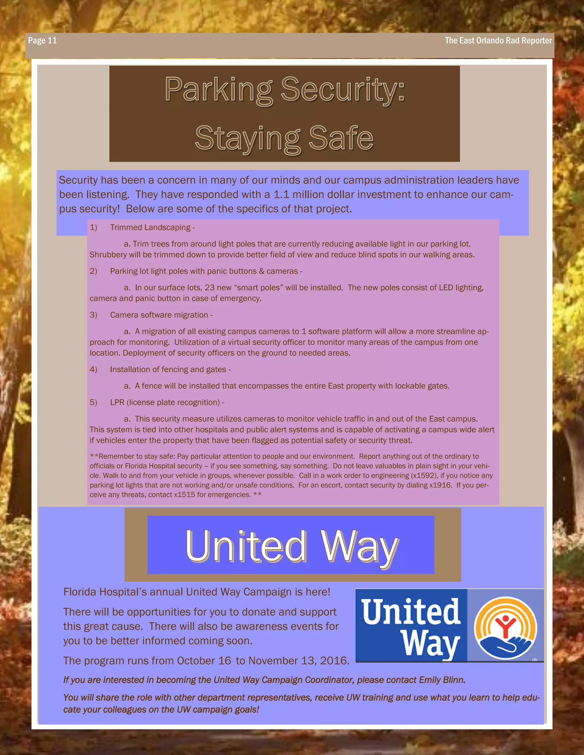 Page 11 The East Orlando Rad Reporter
Security has been a concern in many of our minds and our campus administration leaders have
been listening. They have responded with a 1.1 million dollar investment to enhance our cam-
pus security! Below are some of the specifics of that project.
Florida Hospital’s annual United Way Campaign is here!
There will be opportunities for you to donate and support
this great cause. There will also be awareness events for
you to be better informed coming soon.
The program runs from October 16 to November 13, 2016.
If you are interested in becoming the United Way Campaign Coordinator, please contact Emily Blinn.
You will share the role with other department representatives, receive UW training and use what you learn to help edu-
cate your colleagues on the UW campaign goals!
1) Trimmed Landscaping -
a. Trim trees from around light poles that are currently reducing available light in our parking lot.
Shrubbery will be trimmed down to provide better field of view and reduce blind spots in our walking areas.
2) Parking lot light poles with panic buttons & cameras -
a. In our surface lots, 23 new “smart poles” will be installed. The new poles consist of LED lighting,
camera and panic button in case of emergency.
3) Camera software migration -
a. A migration of all existing campus cameras to 1 software platform will allow a more streamline ap-
proach for monitoring. Utilization of a virtual security officer to monitor many areas of the campus from one
location. Deployment of security officers on the ground to needed areas.
4) Installation of fencing and gates -
a. A fence will be installed that encompasses the entire East property with lockable gates.
5) LPR (license plate recognition) -
a. This security measure utilizes cameras to monitor vehicle traffic in and out of the East campus.
This system is tied into other hospitals and public alert systems and is capable of activating a campus wide alert
if vehicles enter the property that have been flagged as potential safety or security threat.
**Remember to stay safe: Pay particular attention to people and our environment. Report anything out of the ordinary to
officials or Florida Hospital security – if you see something, say something. Do not leave valuables in plain sight in your vehi-
cle. Walk to and from your vehicle in groups, whenever possible. Call in a work order to engineering (x1592), if you notice any
parking lot lights that are not working and/or unsafe conditions. For an escort, contact security by dialing x1916. If you per-
ceive any threats, contact x1515 for emergencies. **
 
