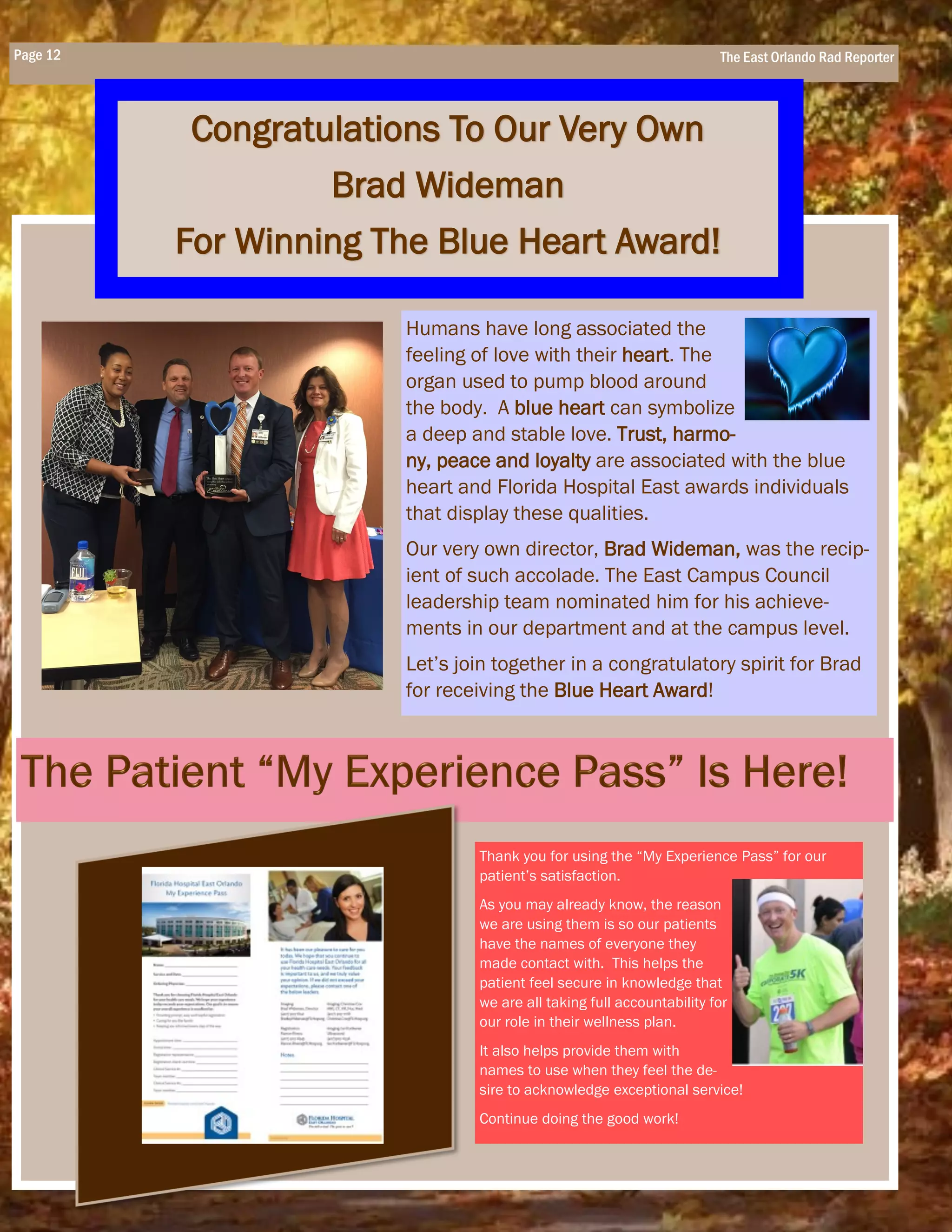 Page 12 The East Orlando Rad Reporter
Congratulations To Our Very Own
Brad Wideman
For Winning The Blue Heart Award!
Thank you for using the “My Experience Pass” for our
patient’s satisfaction.
As you may already know, the reason
we are using them is so our patients
have the names of everyone they
made contact with. This helps the
patient feel secure in knowledge that
we are all taking full accountability for
our role in their wellness plan.
It also helps provide them with
names to use when they feel the de-
sire to acknowledge exceptional service!
Continue doing the good work!
Humans have long associated the
feeling of love with their heart. The
organ used to pump blood around
the body. A blue heart can symbolize
a deep and stable love. Trust, harmo-
ny, peace and loyalty are associated with the blue
heart and Florida Hospital East awards individuals
that display these qualities.
Our very own director, Brad Wideman, was the recip-
ient of such accolade. The East Campus Council
leadership team nominated him for his achieve-
ments in our department and at the campus level.
Let’s join together in a congratulatory spirit for Brad
for receiving the Blue Heart Award!
 