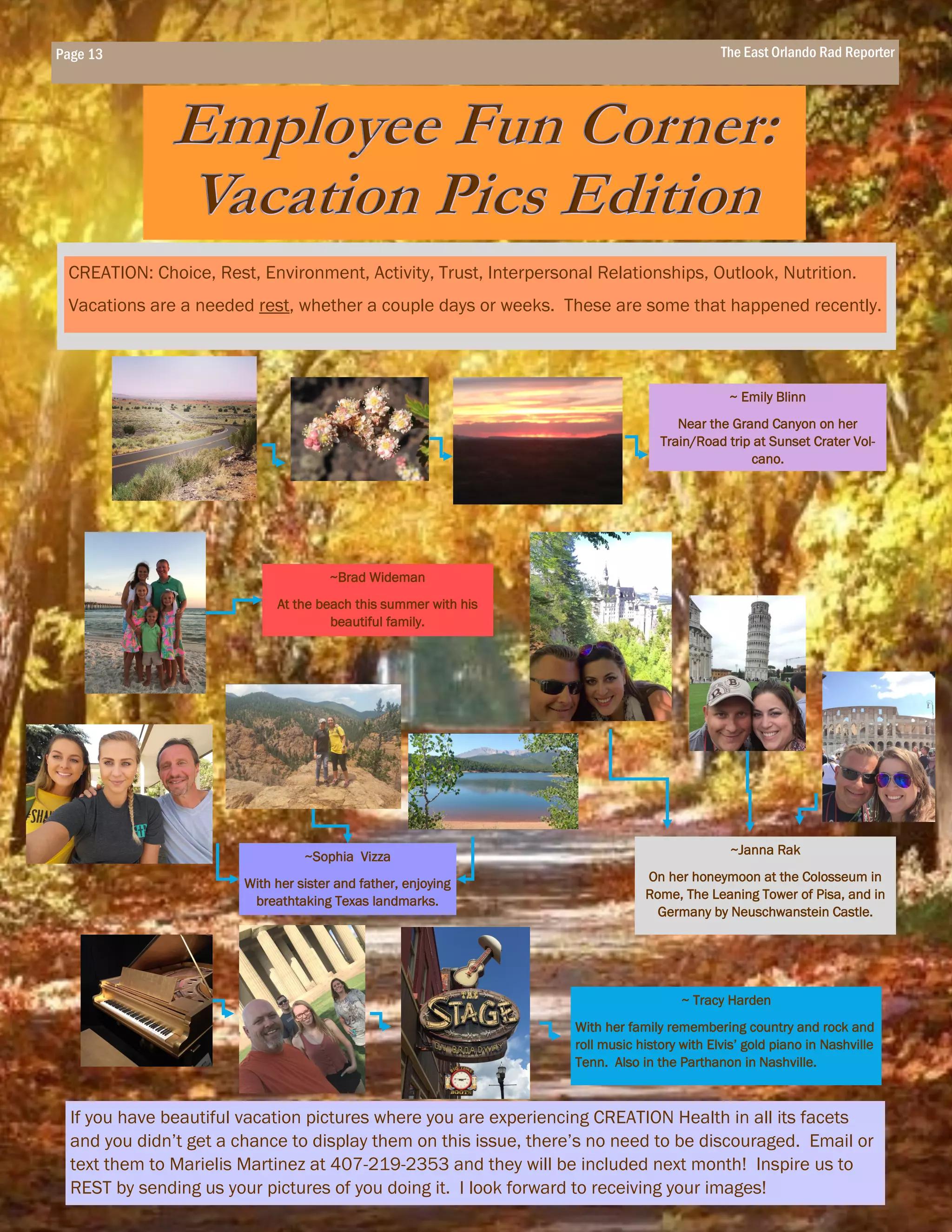 ~ Emily Blinn
Near the Grand Canyon on her
Train/Road trip at Sunset Crater Vol-
cano.
~Brad Wideman
At the beach this summer with his
beautiful family.
~Janna Rak
On her honeymoon at the Colosseum in
Rome, The Leaning Tower of Pisa, and in
Germany by Neuschwanstein Castle.
CREATION: Choice, Rest, Environment, Activity, Trust, Interpersonal Relationships, Outlook, Nutrition.
Vacations are a needed rest, whether a couple days or weeks. These are some that happened recently.
Page 13 The East Orlando Rad Reporter
If you have beautiful vacation pictures where you are experiencing CREATION Health in all its facets
and you didn’t get a chance to display them on this issue, there’s no need to be discouraged. Email or
text them to Marielis Martinez at 407-219-2353 and they will be included next month! Inspire us to
REST by sending us your pictures of you doing it. I look forward to receiving your images!
~Sophia Vizza
With her sister and father, enjoying
breathtaking Texas landmarks.
~ Tracy Harden
With her family remembering country and rock and
roll music history with Elvis’ gold piano in Nashville
Tenn. Also in the Parthanon in Nashville.
 