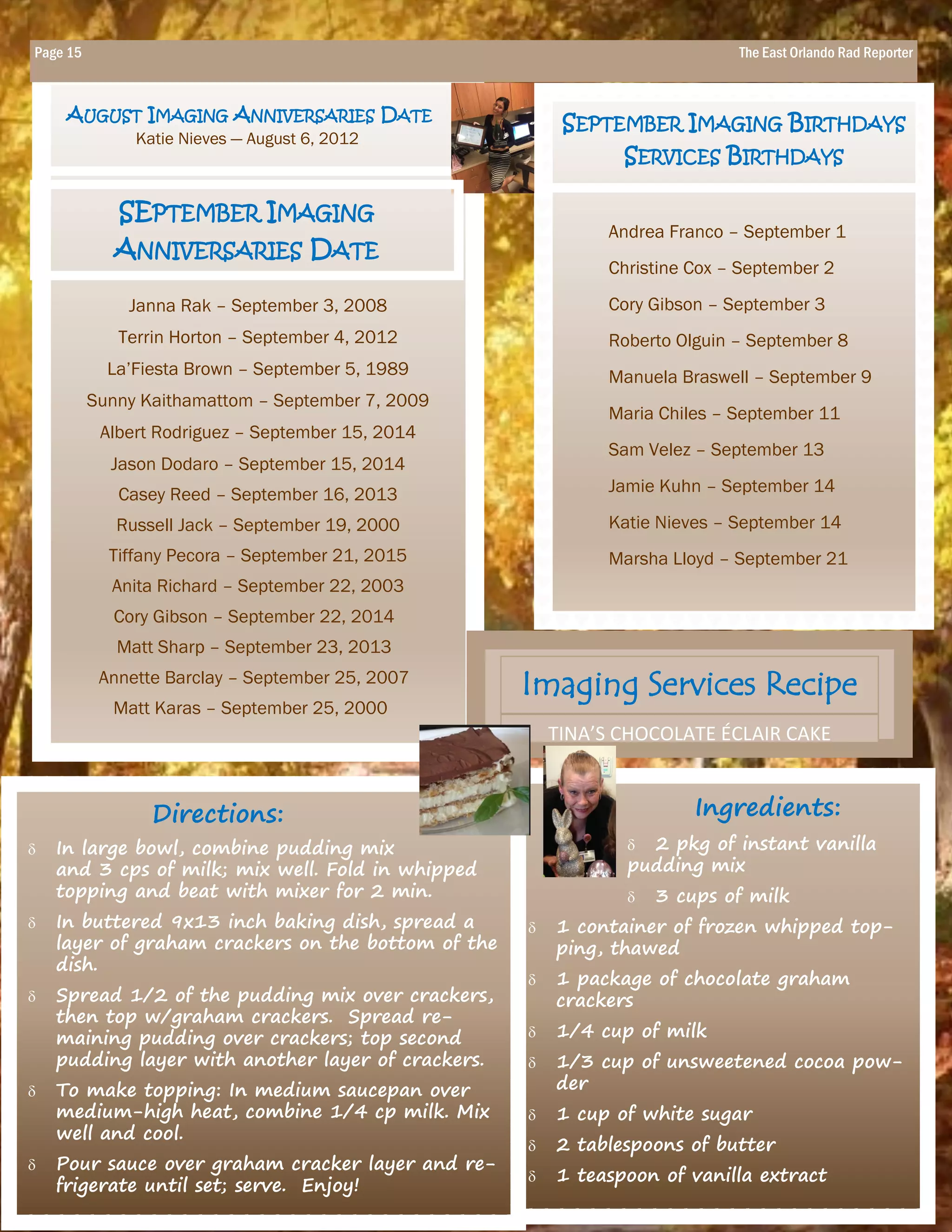 Ingredients:
 2 pkg of instant vanilla
pudding mix
 3 cups of milk
 1 container of frozen whipped top-
ping, thawed
 1 package of chocolate graham
crackers
 1/4 cup of milk
 1/3 cup of unsweetened cocoa pow-
der
 1 cup of white sugar
 2 tablespoons of butter
 1 teaspoon of vanilla extract
Janna Rak – September 3, 2008
Terrin Horton – September 4, 2012
La’Fiesta Brown – September 5, 1989
Sunny Kaithamattom – September 7, 2009
Albert Rodriguez – September 15, 2014
Jason Dodaro – September 15, 2014
Casey Reed – September 16, 2013
Russell Jack – September 19, 2000
Tiffany Pecora – September 21, 2015
Anita Richard – September 22, 2003
Cory Gibson – September 22, 2014
Matt Sharp – September 23, 2013
Annette Barclay – September 25, 2007
Matt Karas – September 25, 2000
Andrea Franco – September 1
Christine Cox – September 2
Cory Gibson – September 3
Roberto Olguin – September 8
Manuela Braswell – September 9
Maria Chiles – September 11
Sam Velez – September 13
Jamie Kuhn – September 14
Katie Nieves – September 14
Marsha Lloyd – September 21
Directions:
 In large bowl, combine pudding mix
and 3 cps of milk; mix well. Fold in whipped
topping and beat with mixer for 2 min.
 In buttered 9x13 inch baking dish, spread a
layer of graham crackers on the bottom of the
dish.
 Spread 1/2 of the pudding mix over crackers,
then top w/graham crackers. Spread re-
maining pudding over crackers; top second
pudding layer with another layer of crackers.
 To make topping: In medium saucepan over
medium-high heat, combine 1/4 cp milk. Mix
well and cool.
 Pour sauce over graham cracker layer and re-
frigerate until set; serve. Enjoy!
SEPTEMBER IMAGING BIRTHDAYS
SERVICES BIRTHDAYS
AUGUST IMAGING ANNIVERSARIES DATE
Katie Nieves — August 6, 2012
Imaging Services Recipe
TINA’S CHOCOLATE ÉCLAIR CAKE
Page 15 The East Orlando Rad Reporter
SEPTEMBER IMAGING
ANNIVERSARIES DATE
 