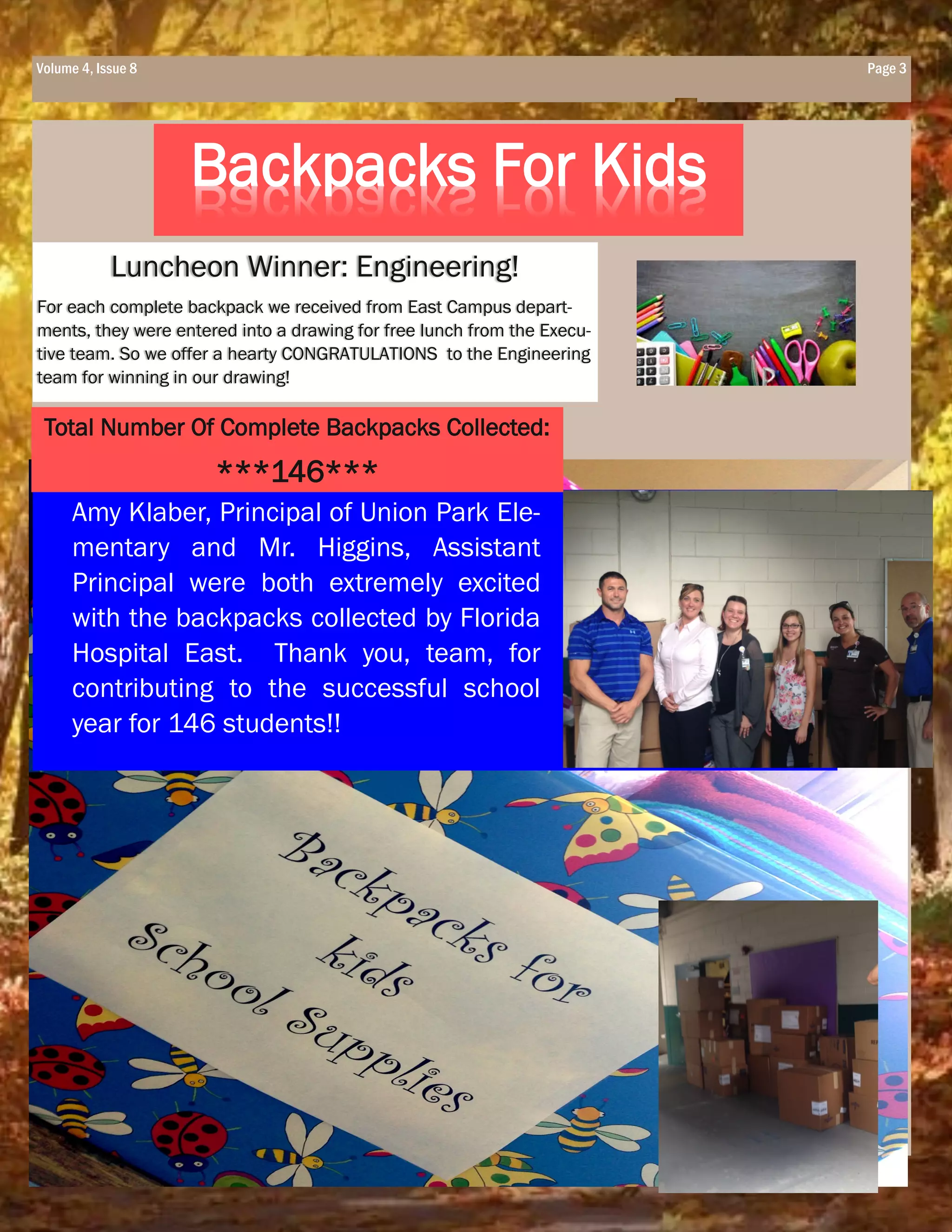 Page 3Volume 4, Issue 8
Backpacks For Kids
Luncheon Winner: Engineering!
For each complete backpack we received from East Campus depart-
ments, they were entered into a drawing for free lunch from the Execu-
tive team. So we offer a hearty CONGRATULATIONS to the Engineering
team for winning in our drawing!
Amy Klaber, Principal of Union Park Ele-
mentary and Mr. Higgins, Assistant
Principal were both extremely excited
with the backpacks collected by Florida
Hospital East. Thank you, team, for
contributing to the successful school
year for 146 students!!
Total Number Of Complete Backpacks Collected:
***146***
 