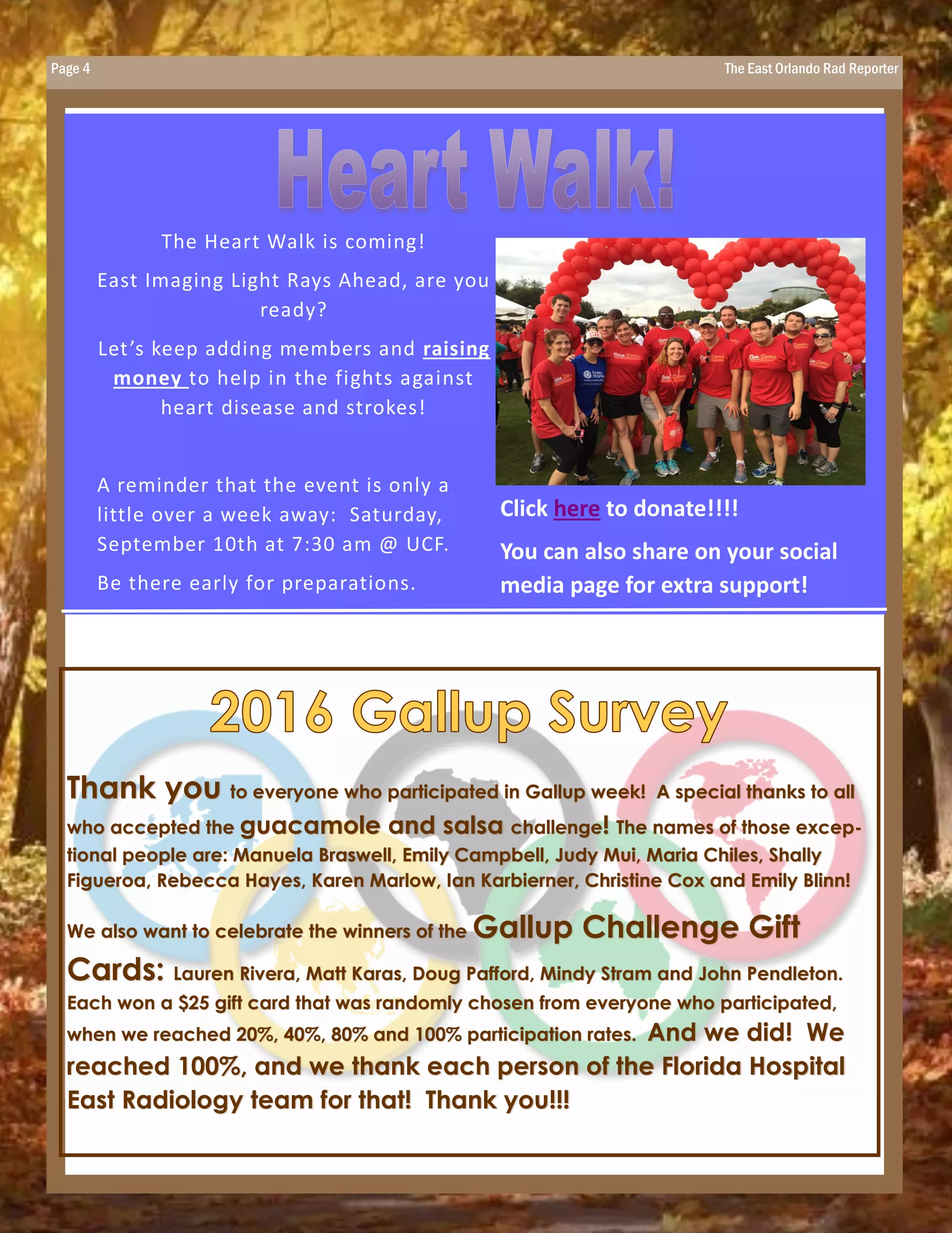 Page 4 The East Orlando Rad Reporter
The Heart Walk is coming!
East Imaging Light Rays Ahead, are you
ready?
Let’s keep adding members and raising
money to help in the fights against
heart disease and strokes!
A reminder that the event is only a
little over a week away: Saturday,
September 10th at 7:30 am @ UCF.
Be there early for preparations.
Click here to donate!!!!
You can also share on your social
media page for extra support!
Thank you to everyone who participated in Gallup week! A special thanks to all
who accepted the guacamole and salsa challenge! The names of those excep-
tional people are: Manuela Braswell, Emily Campbell, Judy Mui, Maria Chiles, Shally
Figueroa, Rebecca Hayes, Karen Marlow, Ian Karbierner, Christine Cox and Emily Blinn!
We also want to celebrate the winners of the Gallup Challenge Gift
Cards: Lauren Rivera, Matt Karas, Doug Pafford, Mindy Stram and John Pendleton.
Each won a $25 gift card that was randomly chosen from everyone who participated,
when we reached 20%, 40%, 80% and 100% participation rates. And we did! We
reached 100%, and we thank each person of the Florida Hospital
East Radiology team for that! Thank you!!!
 