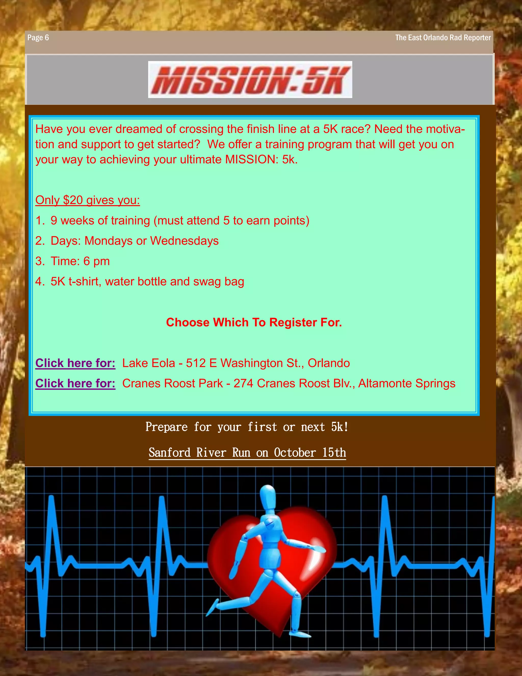 Page 6 The East Orlando Rad Reporter
Have you ever dreamed of crossing the finish line at a 5K race? Need the motiva-
tion and support to get started? We offer a training program that will get you on
your way to achieving your ultimate MISSION: 5k.
Only $20 gives you:
1. 9 weeks of training (must attend 5 to earn points)
2. Days: Mondays or Wednesdays
3. Time: 6 pm
4. 5K t-shirt, water bottle and swag bag
Choose Which To Register For.
Click here for: Lake Eola - 512 E Washington St., Orlando
Click here for: Cranes Roost Park - 274 Cranes Roost Blv., Altamonte Springs
Prepare for your first or next 5k!
Sanford River Run on October 15th
 