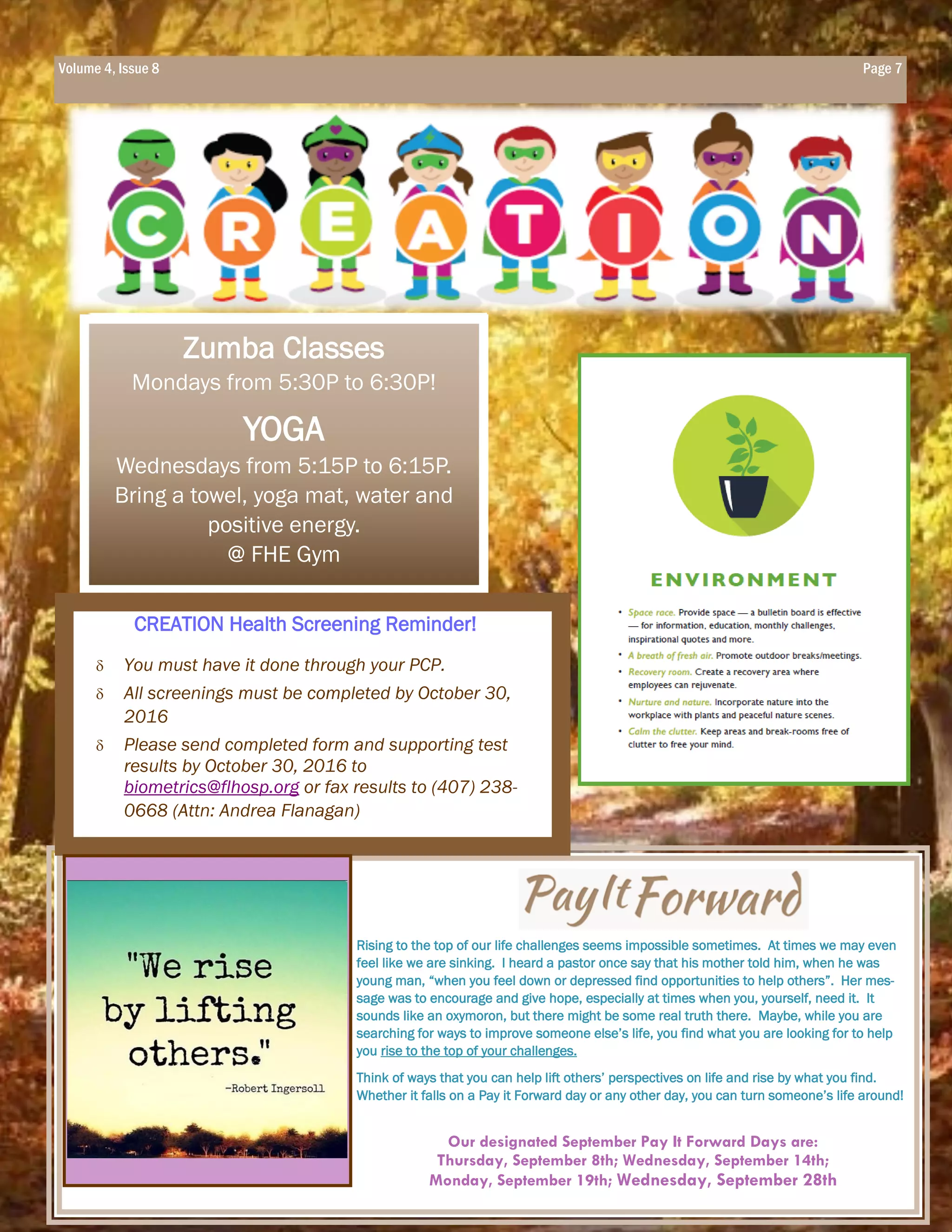Rising to the top of our life challenges seems impossible sometimes. At times we may even
feel like we are sinking. I heard a pastor once say that his mother told him, when he was
young man, “when you feel down or depressed find opportunities to help others”. Her mes-
sage was to encourage and give hope, especially at times when you, yourself, need it. It
sounds like an oxymoron, but there might be some real truth there. Maybe, while you are
searching for ways to improve someone else’s life, you find what you are looking for to help
you rise to the top of your challenges.
Think of ways that you can help lift others’ perspectives on life and rise by what you find.
Whether it falls on a Pay it Forward day or any other day, you can turn someone’s life around!
Our designated September Pay It Forward Days are:
Thursday, September 8th; Wednesday, September 14th;
Monday, September 19th; Wednesday, September 28th
The East Orlando Rad Reporter
Zumba Classes
Mondays from 5:30P to 6:30P!
YOGA
Wednesdays from 5:15P to 6:15P.
Bring a towel, yoga mat, water and
positive energy.
@ FHE Gym
 You must have it done through your PCP.
 All screenings must be completed by October 30,
2016
 Please send completed form and supporting test
results by October 30, 2016 to
biometrics@flhosp.org or fax results to (407) 238-
0668 (Attn: Andrea Flanagan)
CREATION Health Screening Reminder!
Volume 4, Issue 8 Page 7
 