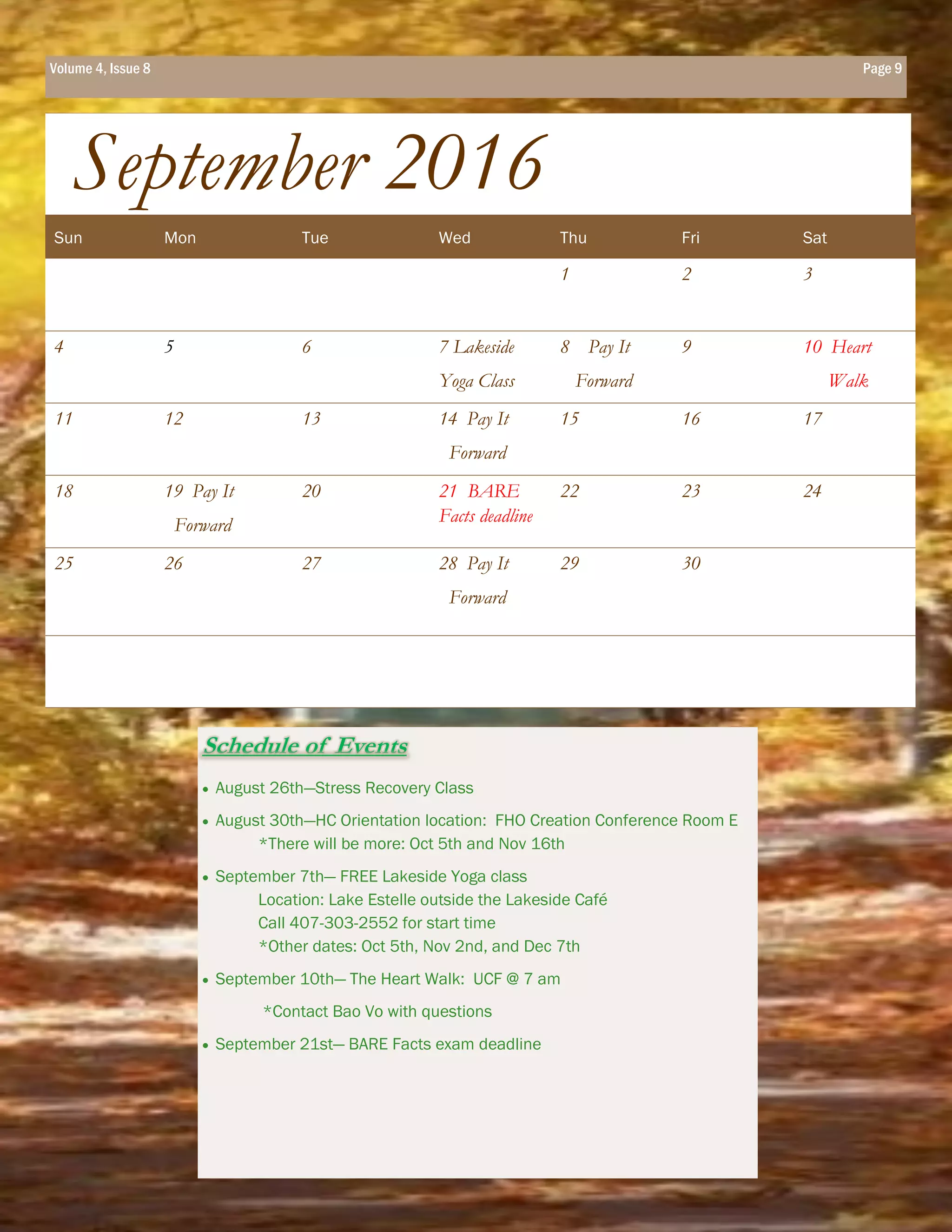 Schedule of Events
 August 26th—Stress Recovery Class
 August 30th—HC Orientation location: FHO Creation Conference Room E
*There will be more: Oct 5th and Nov 16th
 September 7th— FREE Lakeside Yoga class
Location: Lake Estelle outside the Lakeside Café
Call 407-303-2552 for start time
*Other dates: Oct 5th, Nov 2nd, and Dec 7th
 September 10th— The Heart Walk: UCF @ 7 am
*Contact Bao Vo with questions
 September 21st— BARE Facts exam deadline
Page 9
Sun Mon Tue Wed Thu Fri Sat
1 2 3
4 5 6 7 Lakeside
Yoga Class
8 Pay It
Forward
9 10 Heart
Walk
11 12 13 14 Pay It
Forward
15 16 17
18 19 Pay It
Forward
20 21 BARE
Facts deadline
22 23 24
25 26 27 28 Pay It
Forward
29 30
September 2016
Volume 4, Issue 8 Page 9
 