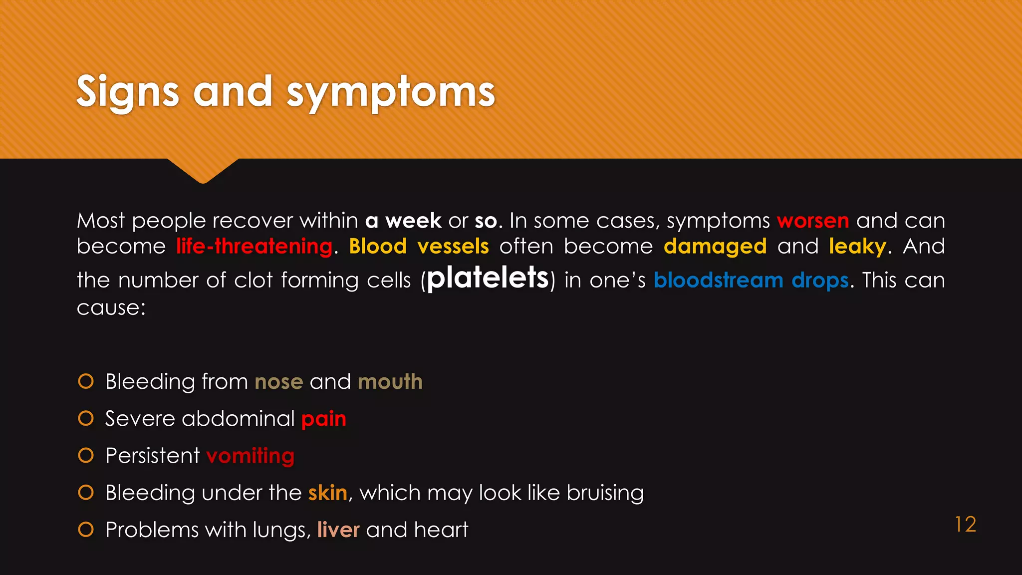 Signs and symptoms
Most people recover within a week or so. In some cases, symptoms worsen and can
become life-threatening. Blood vessels often become damaged and leaky. And
the number of clot forming cells (platelets) in one’s bloodstream drops. This can
cause:
 Bleeding from nose and mouth
 Severe abdominal pain
 Persistent vomiting
 Bleeding under the skin, which may look like bruising
 Problems with lungs, liver and heart 12
 
