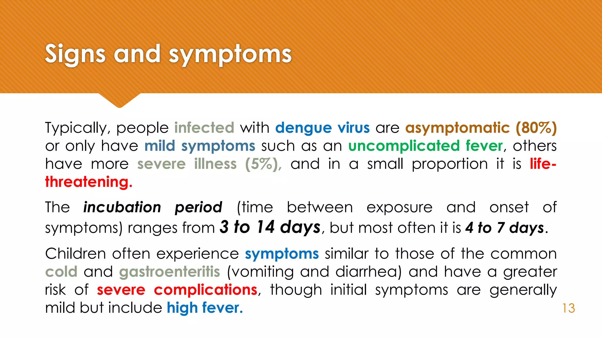 Signs and symptoms
Typically, people infected with dengue virus are asymptomatic (80%)
or only have mild symptoms such as an uncomplicated fever, others
have more severe illness (5%), and in a small proportion it is life-
threatening.
The incubation period (time between exposure and onset of
symptoms) ranges from 3 to 14 days, but most often it is 4 to 7 days.
Children often experience symptoms similar to those of the common
cold and gastroenteritis (vomiting and diarrhea) and have a greater
risk of severe complications, though initial symptoms are generally
mild but include high fever. 13
 