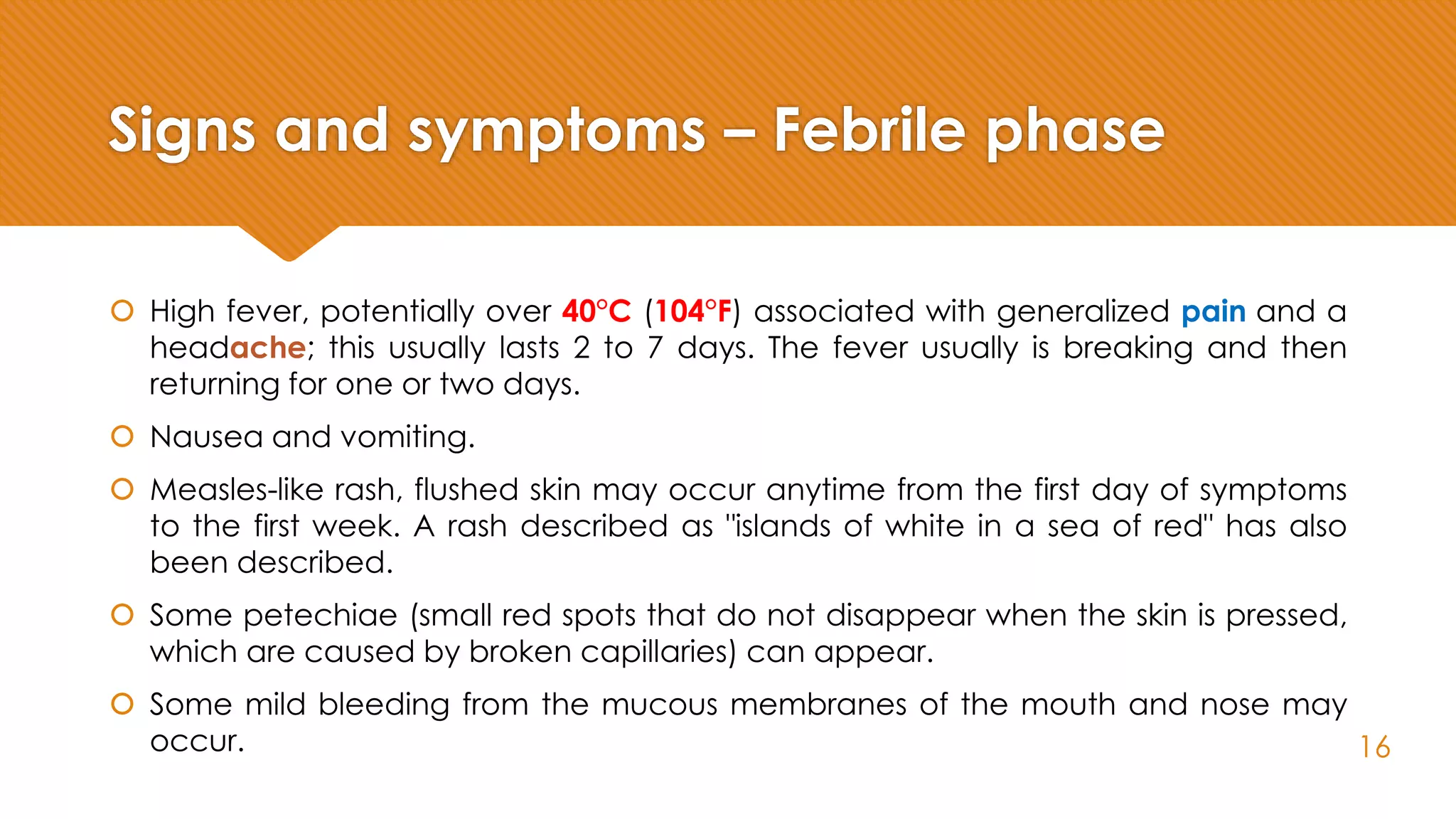 Signs and symptoms – Febrile phase
 High fever, potentially over 40°C (104°F) associated with generalized pain and a
headache; this usually lasts 2 to 7 days. The fever usually is breaking and then
returning for one or two days.
 Nausea and vomiting.
 Measles-like rash, flushed skin may occur anytime from the first day of symptoms
to the first week. A rash described as "islands of white in a sea of red" has also
been described.
 Some petechiae (small red spots that do not disappear when the skin is pressed,
which are caused by broken capillaries) can appear.
 Some mild bleeding from the mucous membranes of the mouth and nose may
occur. 16
 
