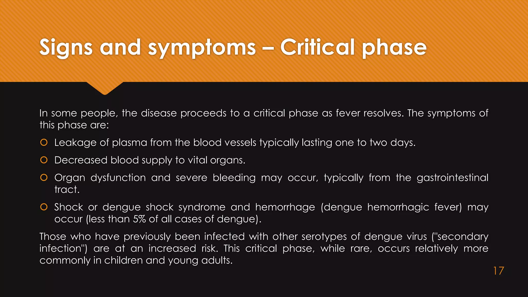 Signs and symptoms – Critical phase
In some people, the disease proceeds to a critical phase as fever resolves. The symptoms of
this phase are:
 Leakage of plasma from the blood vessels typically lasting one to two days.
 Decreased blood supply to vital organs.
 Organ dysfunction and severe bleeding may occur, typically from the gastrointestinal
tract.
 Shock or dengue shock syndrome and hemorrhage (dengue hemorrhagic fever) may
occur (less than 5% of all cases of dengue).
Those who have previously been infected with other serotypes of dengue virus ("secondary
infection") are at an increased risk. This critical phase, while rare, occurs relatively more
commonly in children and young adults.
17
 