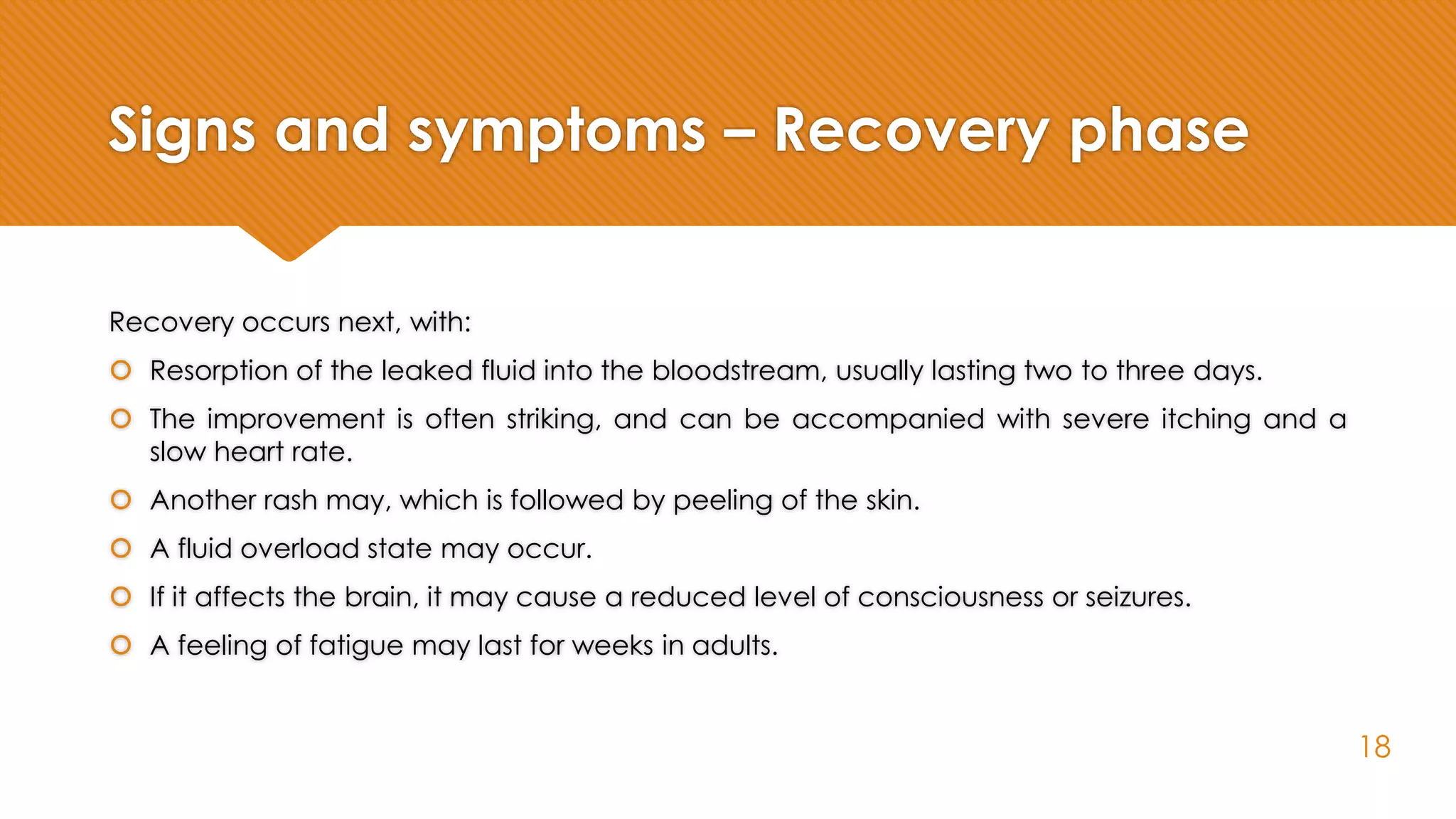 Signs and symptoms – Recovery phase
Recovery occurs next, with:
 Resorption of the leaked fluid into the bloodstream, usually lasting two to three days.
 The improvement is often striking, and can be accompanied with severe itching and a
slow heart rate.
 Another rash may, which is followed by peeling of the skin.
 A fluid overload state may occur.
 If it affects the brain, it may cause a reduced level of consciousness or seizures.
 A feeling of fatigue may last for weeks in adults.
18
 