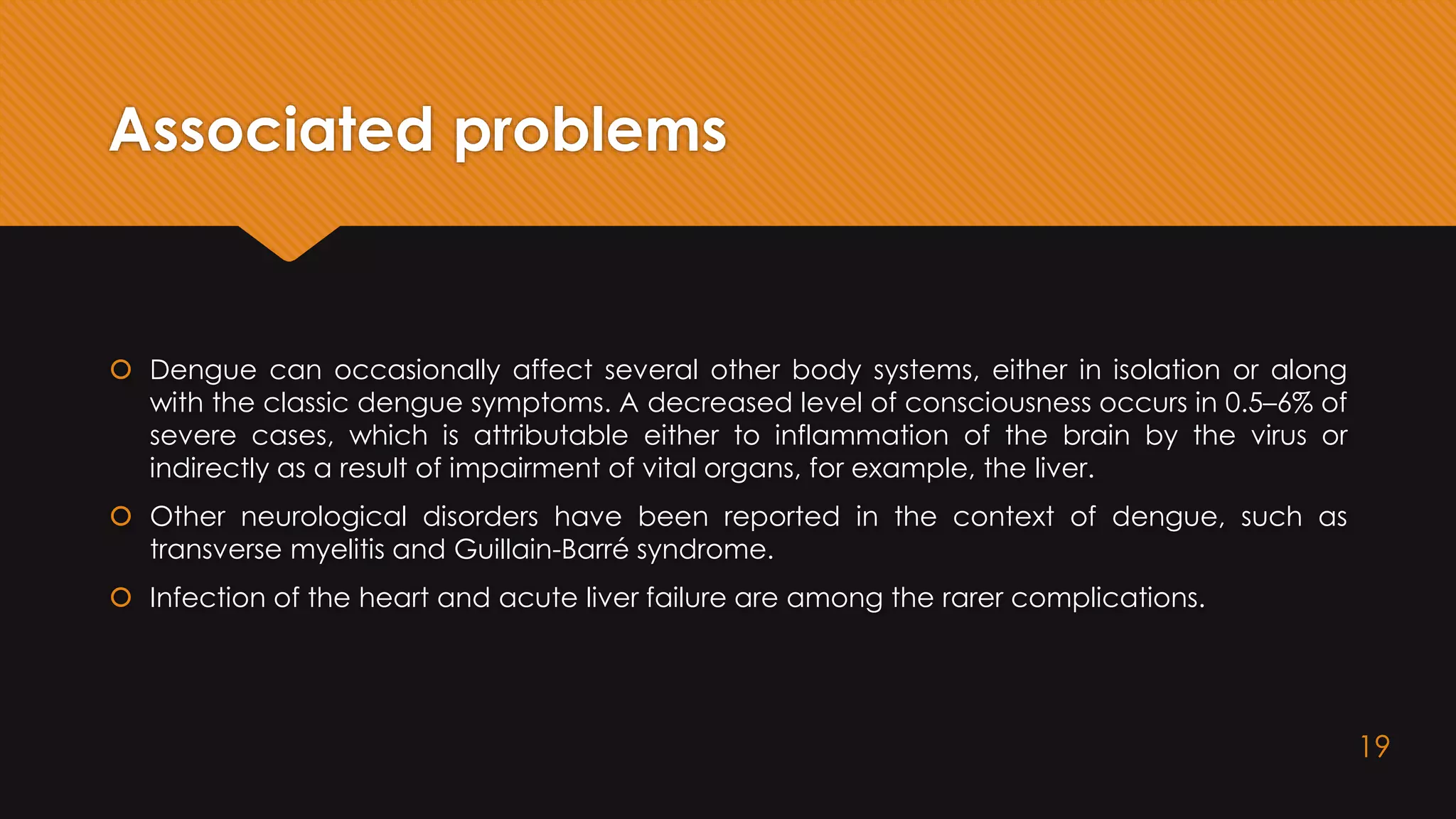 Associated problems
 Dengue can occasionally affect several other body systems, either in isolation or along
with the classic dengue symptoms. A decreased level of consciousness occurs in 0.5–6% of
severe cases, which is attributable either to inflammation of the brain by the virus or
indirectly as a result of impairment of vital organs, for example, the liver.
 Other neurological disorders have been reported in the context of dengue, such as
transverse myelitis and Guillain-Barré syndrome.
 Infection of the heart and acute liver failure are among the rarer complications.
19
 