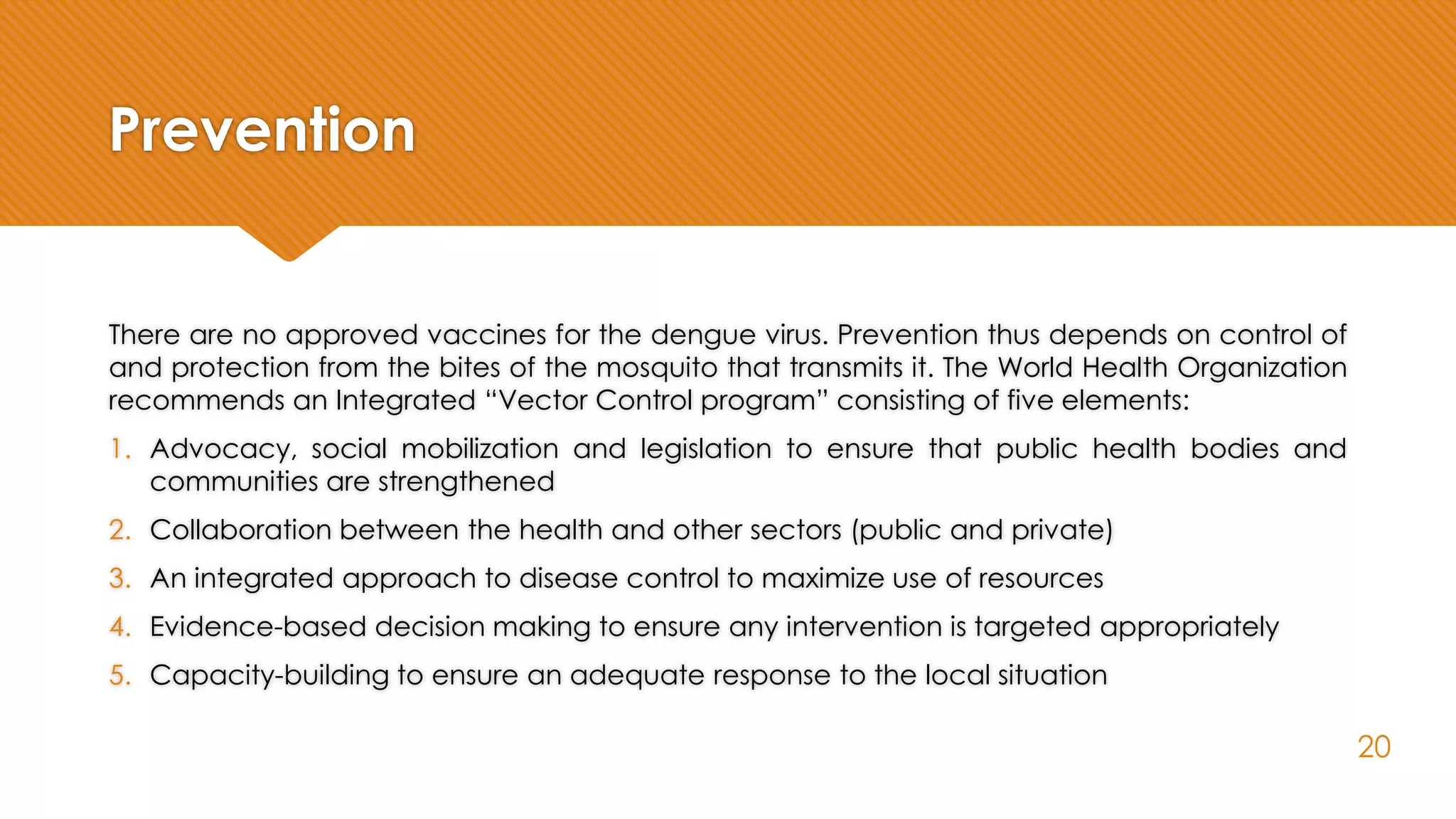 Prevention
There are no approved vaccines for the dengue virus. Prevention thus depends on control of
and protection from the bites of the mosquito that transmits it. The World Health Organization
recommends an Integrated “Vector Control program” consisting of five elements:
1. Advocacy, social mobilization and legislation to ensure that public health bodies and
communities are strengthened
2. Collaboration between the health and other sectors (public and private)
3. An integrated approach to disease control to maximize use of resources
4. Evidence-based decision making to ensure any intervention is targeted appropriately
5. Capacity-building to ensure an adequate response to the local situation
20
 
