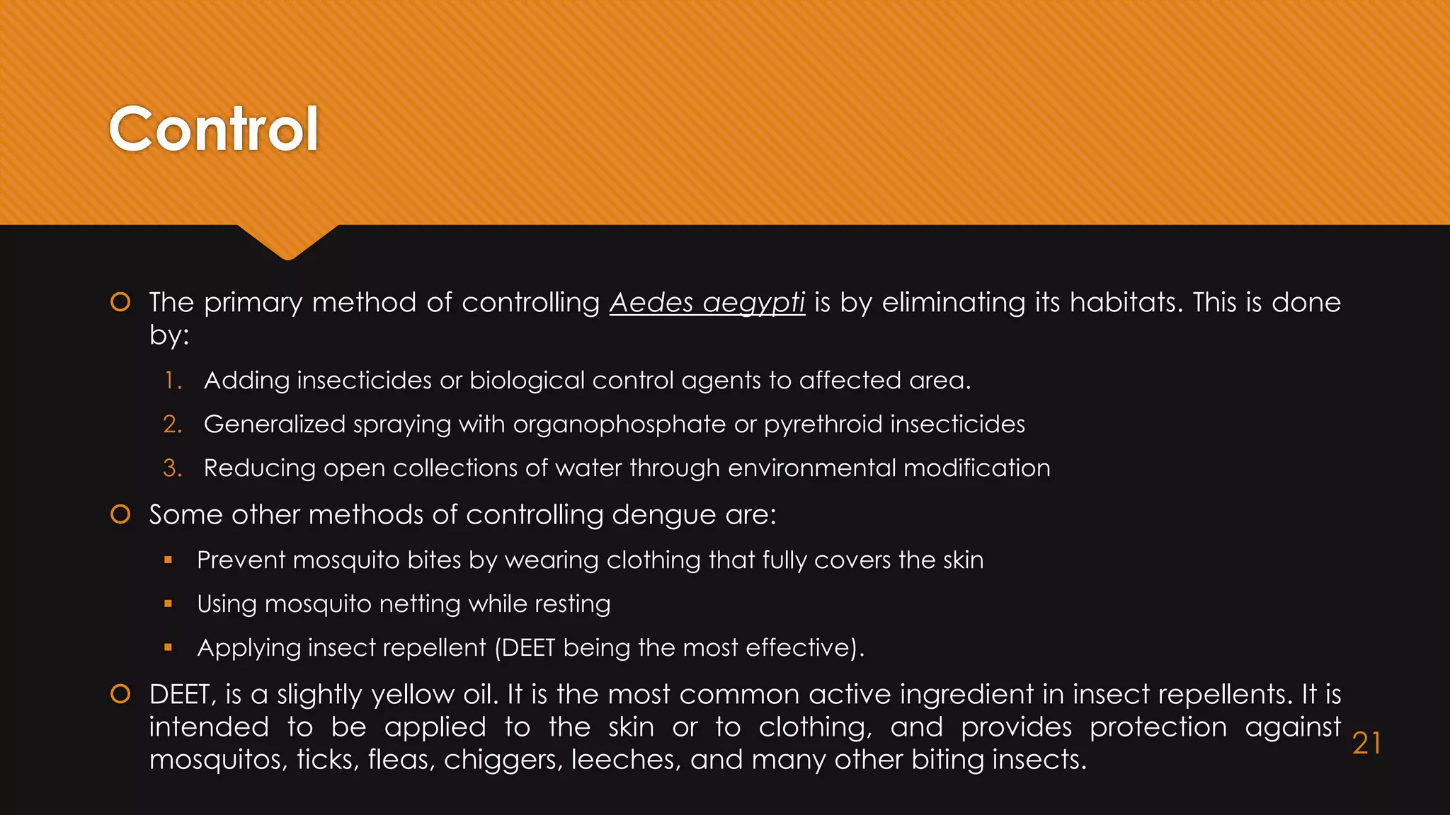 Control
 The primary method of controlling Aedes aegypti is by eliminating its habitats. This is done
by:
1. Adding insecticides or biological control agents to affected area.
2. Generalized spraying with organophosphate or pyrethroid insecticides
3. Reducing open collections of water through environmental modification
 Some other methods of controlling dengue are:
 Prevent mosquito bites by wearing clothing that fully covers the skin
 Using mosquito netting while resting
 Applying insect repellent (DEET being the most effective).
 DEET, is a slightly yellow oil. It is the most common active ingredient in insect repellents. It is
intended to be applied to the skin or to clothing, and provides protection against
mosquitos, ticks, fleas, chiggers, leeches, and many other biting insects.
21
 