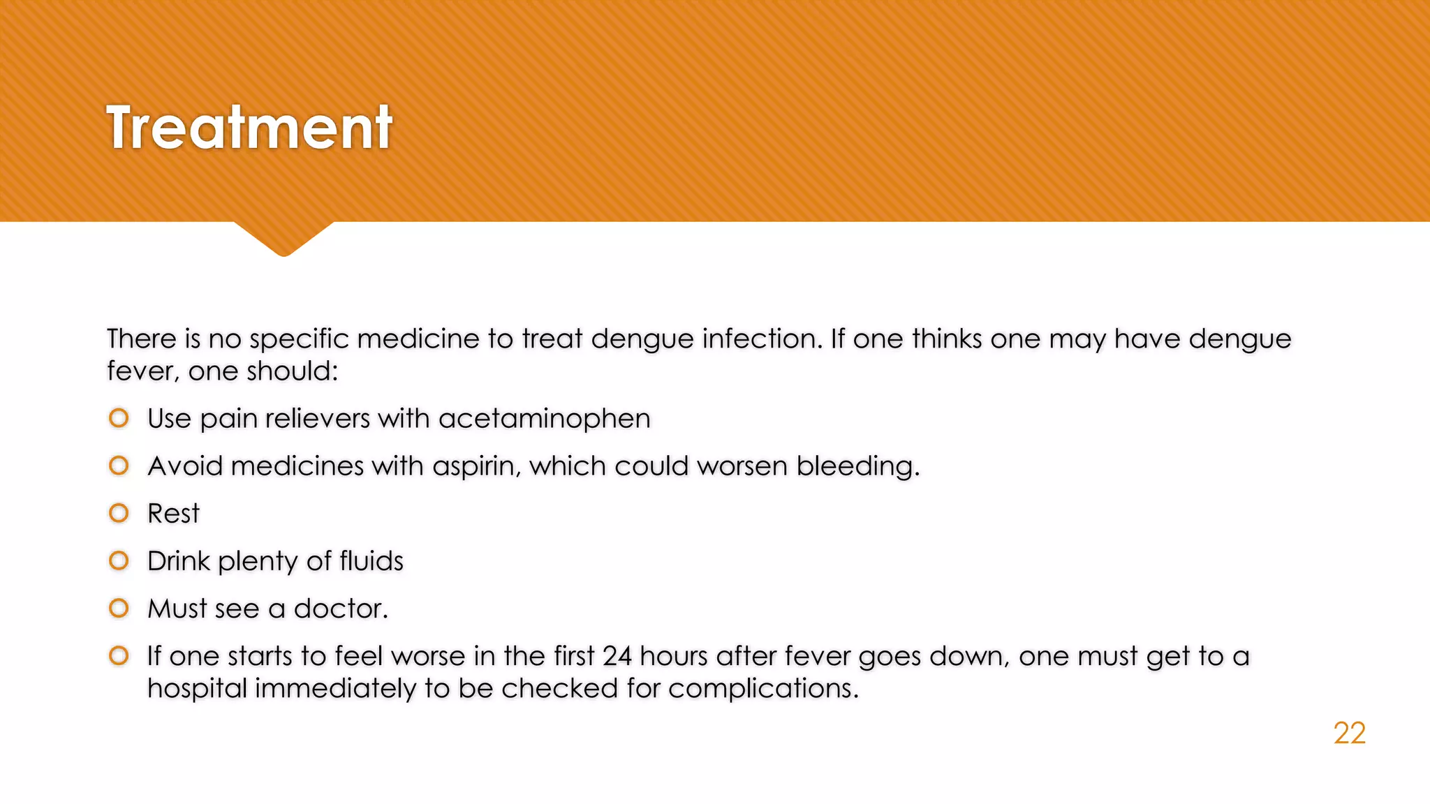 Treatment
There is no specific medicine to treat dengue infection. If one thinks one may have dengue
fever, one should:
 Use pain relievers with acetaminophen
 Avoid medicines with aspirin, which could worsen bleeding.
 Rest
 Drink plenty of fluids
 Must see a doctor.
 If one starts to feel worse in the first 24 hours after fever goes down, one must get to a
hospital immediately to be checked for complications.
22
 