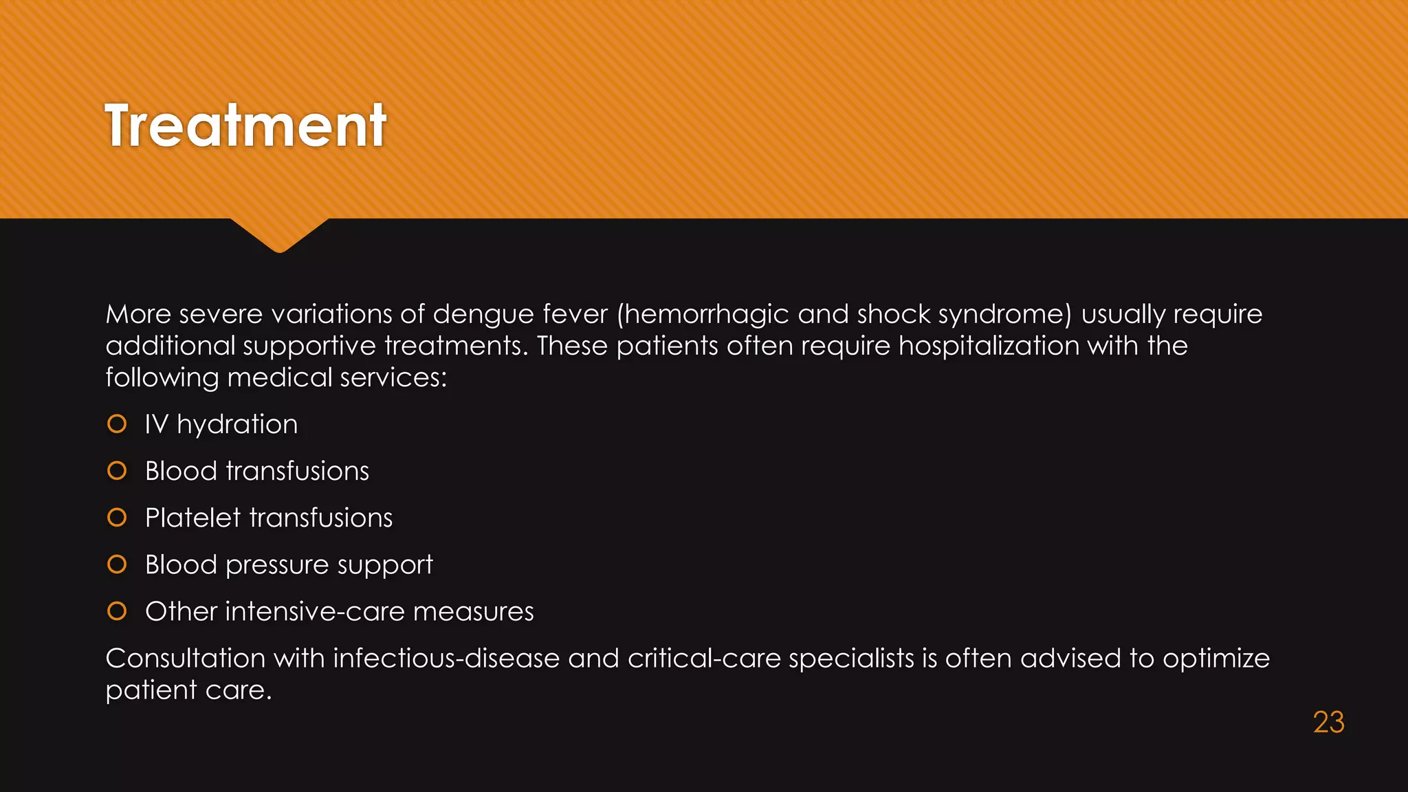 Treatment
More severe variations of dengue fever (hemorrhagic and shock syndrome) usually require
additional supportive treatments. These patients often require hospitalization with the
following medical services:
 IV hydration
 Blood transfusions
 Platelet transfusions
 Blood pressure support
 Other intensive-care measures
Consultation with infectious-disease and critical-care specialists is often advised to optimize
patient care.
23
 