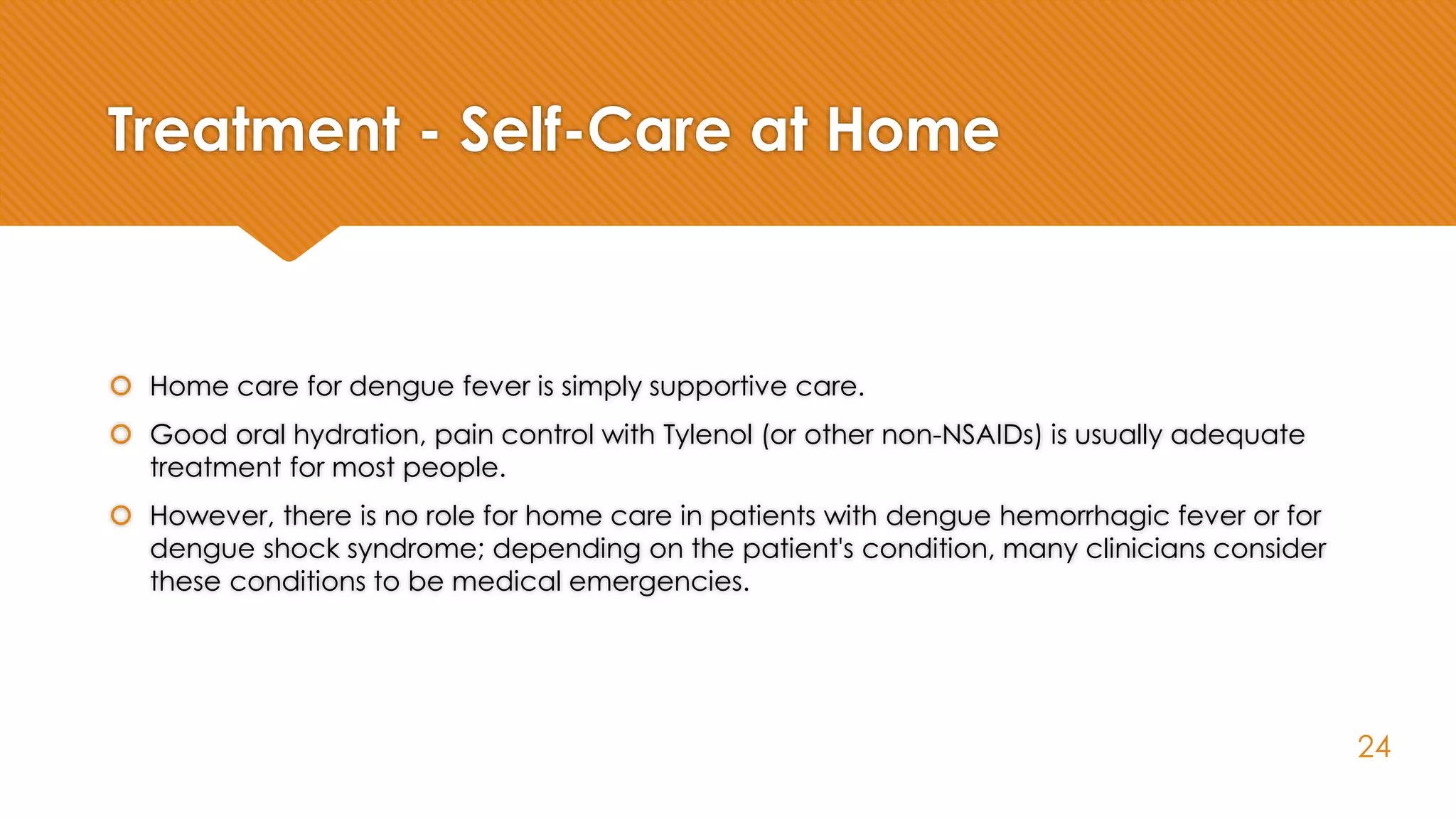 Treatment - Self-Care at Home
 Home care for dengue fever is simply supportive care.
 Good oral hydration, pain control with Tylenol (or other non-NSAIDs) is usually adequate
treatment for most people.
 However, there is no role for home care in patients with dengue hemorrhagic fever or for
dengue shock syndrome; depending on the patient's condition, many clinicians consider
these conditions to be medical emergencies.
24
 