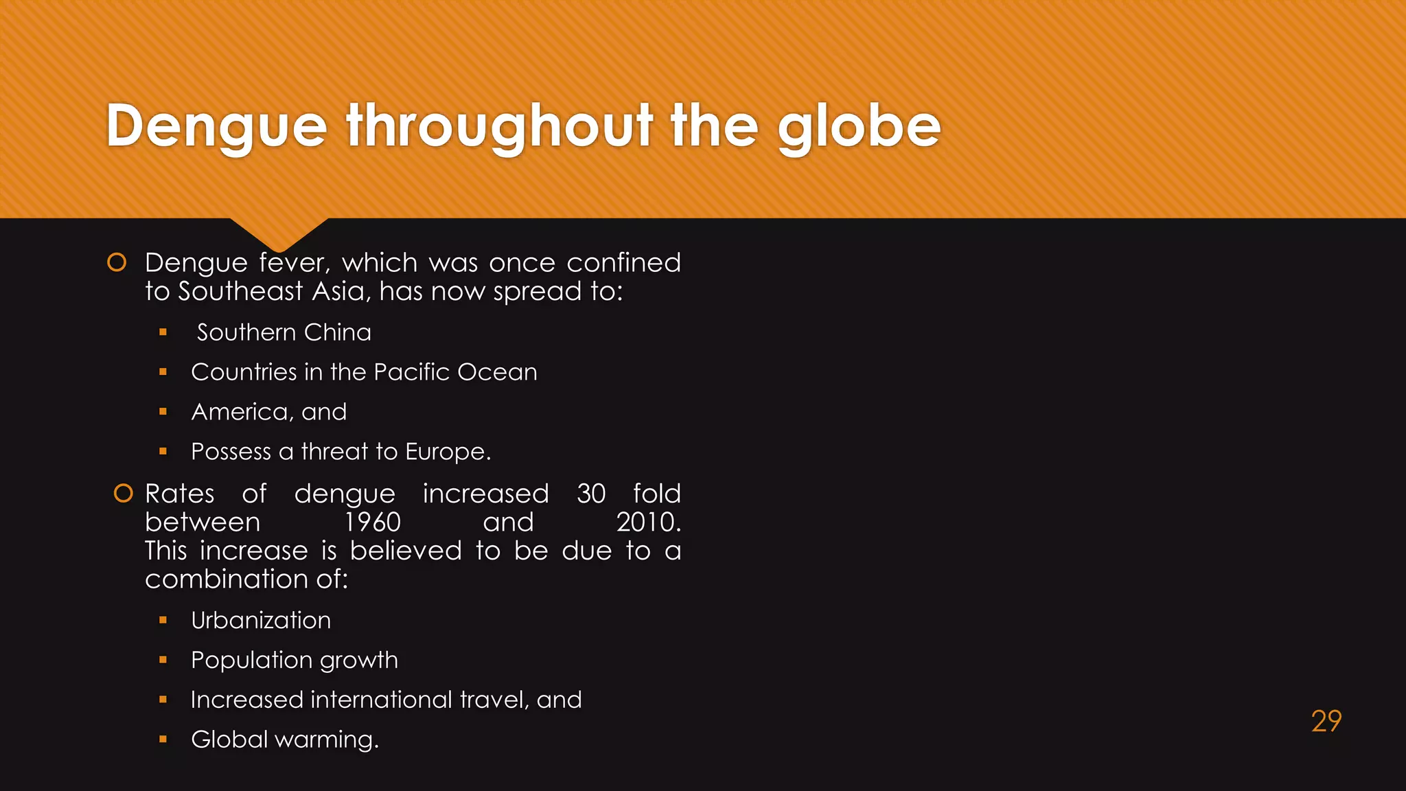Dengue throughout the globe
 Dengue fever, which was once confined
to Southeast Asia, has now spread to:
 Southern China
 Countries in the Pacific Ocean
 America, and
 Possess a threat to Europe.
 Rates of dengue increased 30 fold
between 1960 and 2010.
This increase is believed to be due to a
combination of:
 Urbanization
 Population growth
 Increased international travel, and
 Global warming.
29
 