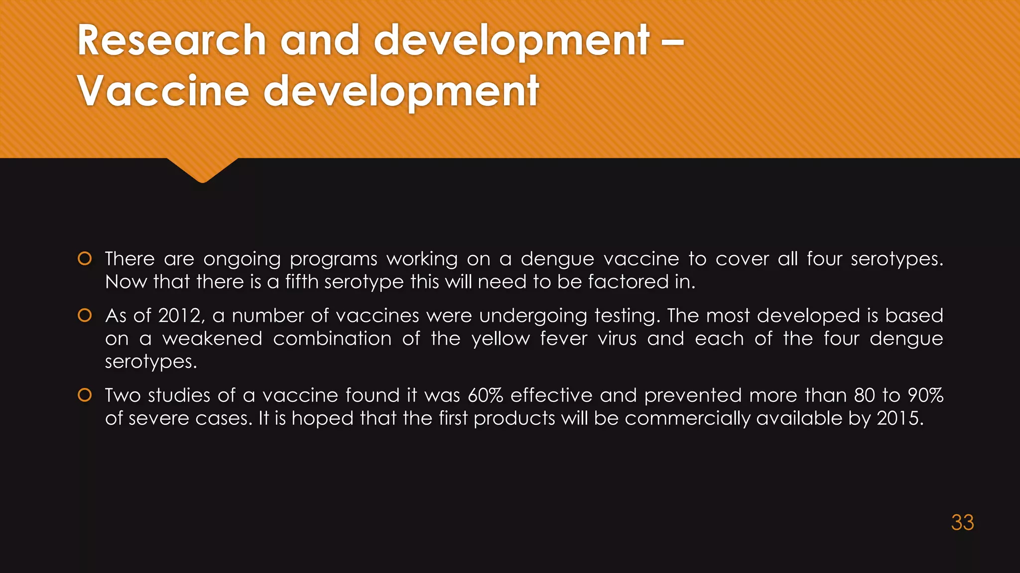 Research and development –
Vaccine development
 There are ongoing programs working on a dengue vaccine to cover all four serotypes.
Now that there is a fifth serotype this will need to be factored in.
 As of 2012, a number of vaccines were undergoing testing. The most developed is based
on a weakened combination of the yellow fever virus and each of the four dengue
serotypes.
 Two studies of a vaccine found it was 60% effective and prevented more than 80 to 90%
of severe cases. It is hoped that the first products will be commercially available by 2015.
33
 