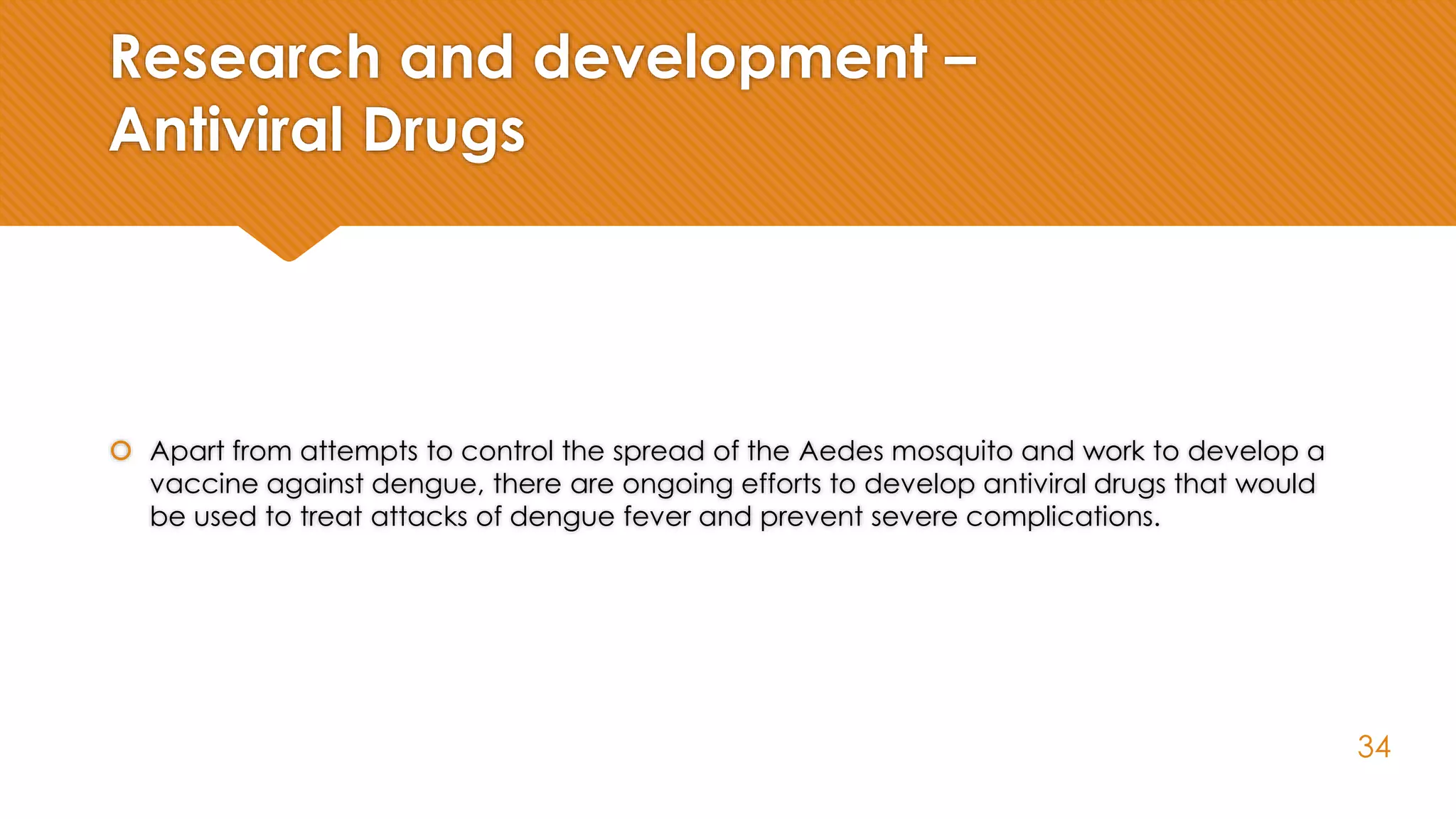 Research and development –
Antiviral Drugs
 Apart from attempts to control the spread of the Aedes mosquito and work to develop a
vaccine against dengue, there are ongoing efforts to develop antiviral drugs that would
be used to treat attacks of dengue fever and prevent severe complications.
34
 