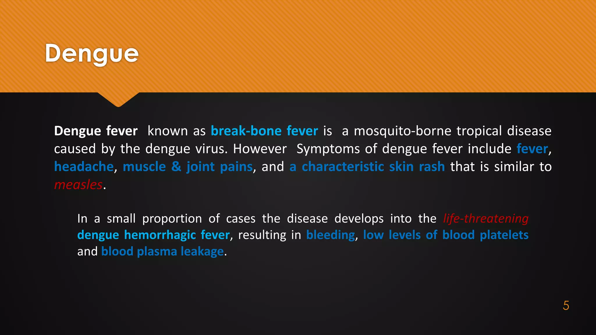 Dengue
Dengue fever known as break-bone fever is a mosquito-borne tropical disease
caused by the dengue virus. However Symptoms of dengue fever include fever,
headache, muscle & joint pains, and a characteristic skin rash that is similar to
measles.
In a small proportion of cases the disease develops into the life-threatening
dengue hemorrhagic fever, resulting in bleeding, low levels of blood platelets
and blood plasma leakage.
5
 