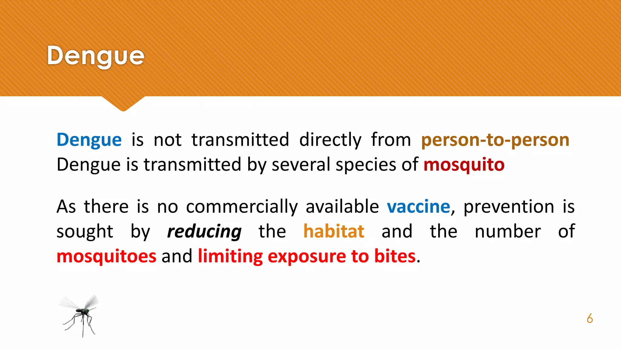Dengue
Dengue is not transmitted directly from person-to-person.
Dengue is transmitted by several species of mosquito.
As there is no commercially available vaccine, prevention is
sought by reducing the habitat and the number of
mosquitoes and limiting exposure to bites.
6
 