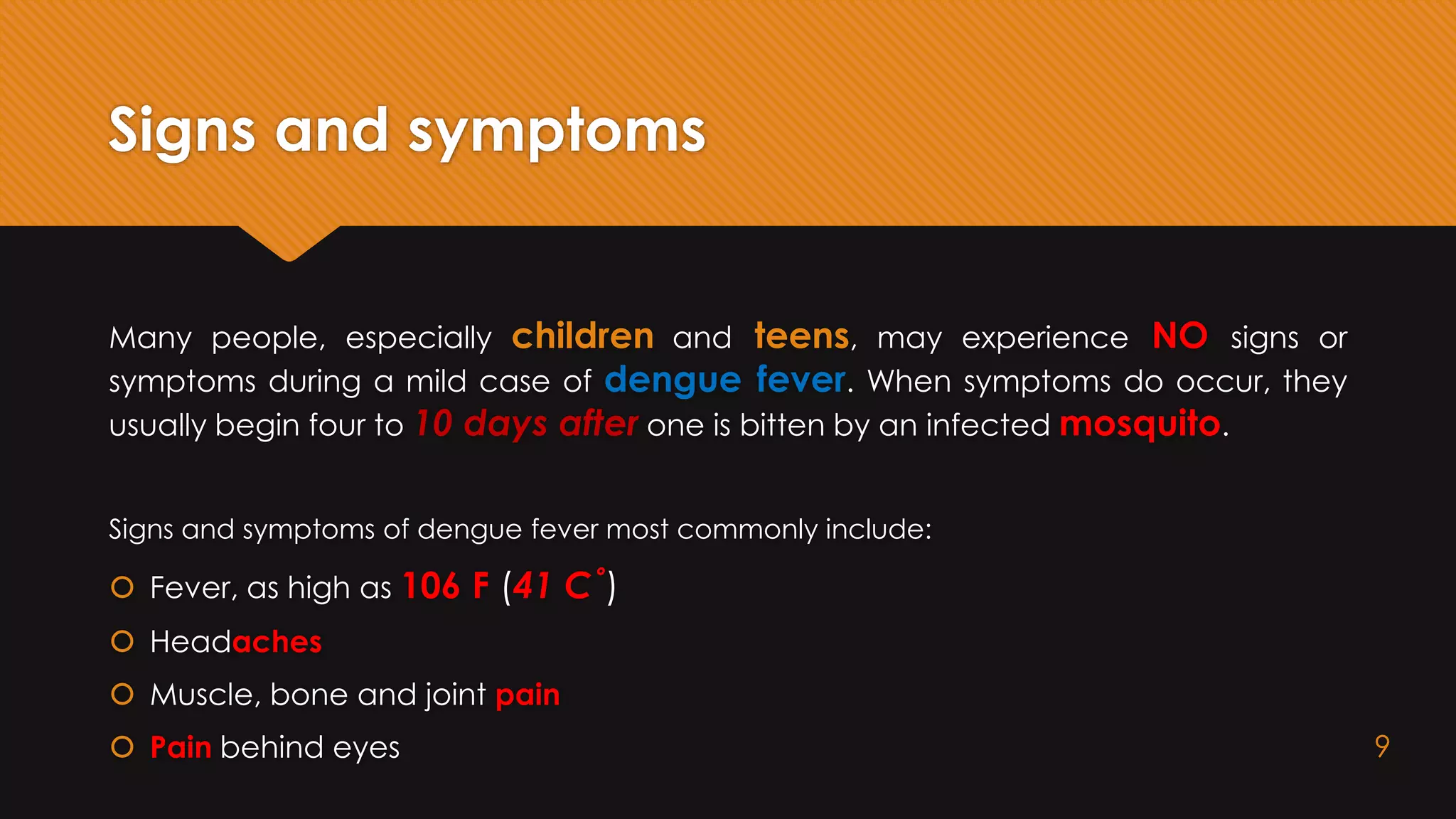 Signs and symptoms
Many people, especially children and teens, may experience NO signs or
symptoms during a mild case of dengue fever. When symptoms do occur, they
usually begin four to 10 days after one is bitten by an infected mosquito.
Signs and symptoms of dengue fever most commonly include:
 Fever, as high as 106 F (41 C˚)
 Headaches
 Muscle, bone and joint pain
 Pain behind eyes 9
 