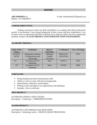 RESUMERESUME
ARUNKRISHNA A E-mail: arunkrishnaa232@gmail.com
Mobile: +91 9946428675
CAREER OBJECTIVES:CAREER OBJECTIVES:
Seeking a position to utilize my skills and abilities in a company that offers professional
growth in environment. I have strong background in basic science and basic mathematics, I can
use these tools in engineering field that could help me to pinpoint, define and solve engineering
problems related to the ELECTRONICS AND COMMUNICATION ENGINEERING.
ACADEMIC PROFILE:ACADEMIC PROFILE:
STRENGTHS:STRENGTHS:
 Strong Interpersonal and Communication skills
 Ability to work in a team with diverse backgrounds
 Determination, dedication, and discipline
 Willing to learn and adapt to new opportunities and challenges
 Energetic , like to work hard .
MINI PROJECT:MINI PROJECT:
AUTOMATIC STREET LIGHT CONTOL
Description :- Technology :- EMBEDDED SYSTEM
MAJOR PROJECT:MAJOR PROJECT:
AUTOMATIC CAR PARKING SLOT DETECTION
Description:- Technology used is :- DIGITAL IMAGE PROCESSING
Name of the
Course
Institution Board /
University
% Obtained Year of Passing
B.TECH
(ECE)
Adishankara Institute
of Engineering and
Technology
Mahatma
Gandhi
University
RESULTS
AWAITNG
2014
12th
Don Bosco H S S
Mannuthy
State 86.00 % 2010
10th
Don Bosco H S S
Mannuthy
State 93.00% 2008
 