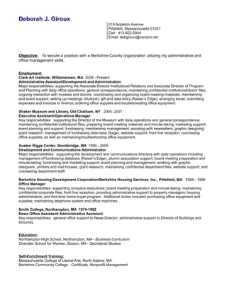 Deborah J. Giroux 
219 Appleton Avenue 
Pittsfield, Massachusetts 01201 
Cell: 413-822-5044 
Email: debgiroux@verizon.net 
Objective: To secure a position with a Berkshire County organization utilizing my administrative and 
office management skills. 
Employment: 
Clark Art Institute, Williamstown, MA 2008 - Present 
Administrative Assistant/Development and Administration 
Major responsibilities: supporting the Associate Director Institutional Relations and Associate Director of Program 
and Planning with daily office operations; general correspondence; maintaining confidential institutional/donor files; 
ongoing interaction with trustees and donors; coordinating and organizing board meeting materials; membership 
and event support; setting up meetings (Outlook); gift and data entry (Raiser’s Edge); arranging travel; submitting 
expenses and invoices to finance; ordering office supplies and troubleshooting office equipment. 
Shaker Museum and Library, Old Chatham, NY 2005- 2007 
Executive Assistant/Operations Manager 
Key responsibilities: supporting the Director of the Museum with daily operations and general correspondence; 
maintaining confidential institutional files, preparing board meeting materials and minute-taking; marketing support; 
event planning and support; fundraising; membership management; assisting with newsletters; graphic designing; 
grant research; management of fundraising data base (Sage), website support; front line reception; purchasing 
office supplies; as well as maintaining/troubleshooting office equipment. 
Austen Riggs Center, Stockbridge, MA 1999 - 2005 
Development and Communications Administrator 
Major responsibilities: supporting the development and communications directors with daily operations including 
management of fundraising database (Raiser’s Edge), alumni association support; board meeting preparation and 
minute-taking; fundraising and marketing support; event planning and management; working with graphic 
designers; printers and mail houses; grant research; maintaining confidential department files; website support; and 
overseeing department staff. 
Berkshire Housing Development Corporation/Berkshire Housing Services, Inc., Pittsfield, MA 1984 - 1999 
Office Manager 
Key responsibilities: supporting company executives; board meeting preparation and minute-taking; maintaining 
confidential corporate files; front line reception; providing administrative support to property managers; housing 
administrators; and first-time home buyer program. Additional duties included purchasing office equipment and 
supplies; maintaining telephone system and office machines. 
Smith College, Northampton, MA 1974-1982 
News Office Assistant/ Administrative Assistant 
Key responsibilities: general office support to News Director; administrative support to Director of Buildings and 
Grounds. 
Education: 
Northampton High School, Northampton, MA - Business Curriculum 
Chandler School for Women, Boston, MA - Secretarial Studies 
Self-Enrichment Training: 
Massachusetts College of Liberal Arts, North Adams, MA 
Berkshire Community College - Certificate, Nonprofit Management 
