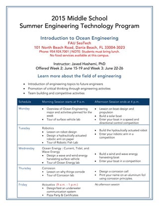 2015 Middle School
Summer Engineering Technology Program
Introduction to Ocean Engineering
FAU SeaTech
101 North Beach Road, Dania Beach, FL 33004-3023
Phone: 954.924.7001 | NOTE: Students must bring lunch.
No food services available at this campus.
Instructor: Javed Hashemi, PhD
Offered Week 2: June 15-19 and Week 3: June 22-26
Learn more about the field of engineering
• Introduction of engineering topics to future engineers
• Promotion of critical thinking through engineering activities
• Team building and competitive activities
Schedule Morning Session starts at 9 a.m. Afternoon Session ends at 4 p.m.
Monday • Overview of Ocean Engineering
major and activities planned for the
week
• Tour of surface vehicle lab
• Lesson on boat design and
propulsion
• Build a solar boat
• Enter your boat in a speed and
directional control competition
Tuesday Robotics
• Lesson on robot design
• Design a hydraulically actuated
robotic arm on paper
• Tour of Robotic Fish Lab
• Build the hydraulically actuated robot
• Enter your robotic arm in a
competition
Wednesday Ocean Energy : Current, Tidal, and
Wave Energy
• Design a wave and wind energy
harvesting surface vehicle
• Tour of Ocean Energy lab
• Build a wind and wave energy
harvesting boat
• Enter your boat in a competition
Thursday Corrosion
• Lesson on why things corrode
• Tour of Corrosion lab
• Design a corrosion cell
• Print your name on an aluminum foil
using corrosion principles.
Friday Acoustics (9 a.m. - 1 p.m.)
• Design/test an underwater
communication system
• Pizza Party & Certificates
No afternoon session
 