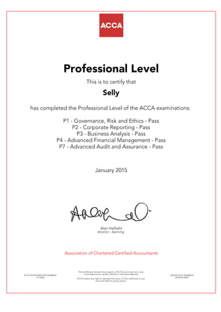 Professional Level
This is to certify that
Selly
has completed the Professional Level of the ACCA examinations:
P1 - Governance, Risk and Ethics - Pass
P2 - Corporate Reporting - Pass
P3 - Business Analysis - Pass
P4 - Advanced Financial Management - Pass
P7 - Advanced Audit and Assurance - Pass
January 2015
Alan Hatfield
director - learning
Association of Chartered Certified Accountants
ACCA REGISTRATION NUMBER:
2715052
This certificate remains the property of ACCA and must not in any
circumstances be copied, altered or otherwise defaced.
ACCA retains the right to demand the return of this certificate at any
time and without giving reason.
CERTIFICATE NUMBER:
341075414867
 