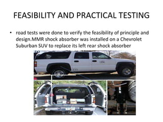 FEASIBILITY AND PRACTICAL TESTING
• road tests were done to verify the feasibility of principle and
design.MMR shock absorber was installed on a Chevrolet
Suburban SUV to replace its left rear shock absorber
 