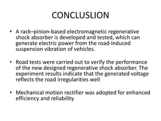 CONCLUSLION
• A rack–pinion-based electromagnetic regenerative
shock absorber is developed and tested, which can
generate electric power from the road-induced
suspension vibration of vehicles.
• Road tests were carried out to verify the performance
of the new designed regenerative shock absorber. The
experiment results indicate that the generated voltage
reflects the road irregularities well
• Mechanical motion rectifier was adopted for enhanced
efficiency and reliability
 