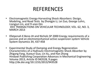 REFERENCES
• Electromagnetic Energy-Harvesting Shock Absorbers: Design,
Modeling, and Road Tests by Zhongjie Li, Lei Zuo, George Luhrs,
Liangjun Lin, and Yi-xian Qin
IEEE TRANSACTIONS ON VEHICULAR TECHNOLOGY, VOL. 62, NO. 3,
MARCH 2013
• Efatpenah K Beno JH and Nichols SP 2000 Energy requirements of a
passive and an electromechanical active suspension system Vehicle
System Dynamics 34, 437-458
• Experimental Study of Damping and Energy Regeneration
Characteristics of a Hydraulic Electromagnetic Shock Absorber by
Zhigang Fang, Xuexun Guo, Lin Xu, and Han Zhang
Hindawi Publishing Corporation Advances in Mechanical Engineering
Volume 2013, Article ID 943528, 9 pages
http://dx.doi.org/10.1155/2013/943528
 