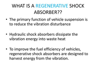 WHAT IS A REGENERATIVE SHOCK
ABSORBER??
• The primary function of vehicle suspension is
to reduce the vibration disturbance
• Hydraulic shock absorbers dissipate the
vibration energy into waste heat
• To improve the fuel efficiency of vehicles,
regenerative shock absorbers are designed to
harvest energy from the vibration.
 