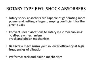 ROTARY TYPE REG. SHOCK ABSORBERS
• rotary shock absorbers are capable of generating more
power and getting a larger damping coefficient for the
given space
• Convert linear vibrations to rotary via 2 mechanisms:
>ball-screw mechanism
>rack and pinion mechanism
• Ball screw mechanism yield in lower efficiency at high
frequencies of vibration
• Preferred: rack and pinion mechanism
 