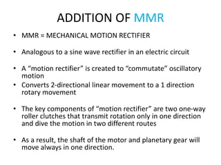 ADDITION OF MMR
• MMR = MECHANICAL MOTION RECTIFIER
• Analogous to a sine wave rectifier in an electric circuit
• A “motion rectifier” is created to “commutate” oscillatory
motion
• Converts 2-directional linear movement to a 1 direction
rotary movement
• The key components of “motion rectifier” are two one-way
roller clutches that transmit rotation only in one direction
and dive the motion in two different routes
• As a result, the shaft of the motor and planetary gear will
move always in one direction.
 