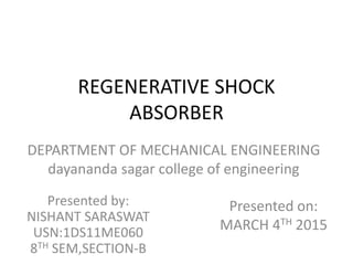 REGENERATIVE SHOCK
ABSORBER
Presented by:
NISHANT SARASWAT
USN:1DS11ME060
8TH SEM,SECTION-B
Presented on:
MARCH 4TH 2015
DEPARTMENT OF MECHANICAL ENGINEERING
dayananda sagar college of engineering
 