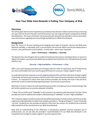 How Your Wide Area Network is Putting Your Company at Risk
Overview
Thiswhite paperdetailssome importantissuesthatbusinessdecision-makersneed to know concerning
the way Internet Service Providers and Telco Carriers are now engineering the configuration of Wide
AreaNetworks. The issuesathandare not necessarilywithanyparticularproviderorservice,but rather
very real concerns regarding security and high availability of a Wide Area Network.
Background
Over the course of 35 years building and managing every type of network, Internet and Wide Area
Network available, a noticeable shift in prioritization has occurred. While security has always been a
concern, cost, performance and reliability—in that order—were more important.
(Cost -> Performance -> Reliability - > Security)
Thisdynamichas nowchanged.Due to vastly increasedsecurityconcerns and dependency on access to
digital information,securityand reliabilityhave jumpedtothe headof the line,followedby performance
and then cost.
(Security -> High Availability -> Performance -> Cost)
CEO’s,usersand companypresidentsare not happy with this order of importance, but IT Professionals
are more comfortable than ever sacrificing performance for security in today’s digital IT world.
To understandwhythe networkscurrentlyengineeredbythe ISPsandTelco’sfall shortof today’sdigital
IT demands, we have toput ourselvesintothe minds of the Internet Service Providers and Information
Carriers. It’s important to realize that most of these providers are frankly still stuck in the old Telco
world with a lack of understanding regarding today’s connectivity requirements.
Withthat in mind, it’seasiertounderstand whyyourprovideristryingtosell you a network design that
will neither protect you nor provide adequate reliability.
** Note:The use of the word “reliability” in this context is not meant to state the actual “up time” of the
provider but more to address the modern understanding of “reliability” to mean “high availability.”
Thisis because todaysITprofessionals(note the difference betweenITprofessionalsand Telco provider
engineers) understandthatnomatterhow reliable aprovideris, “thingswillhappen!” Sowe’ll leavethe
“up time” reliability for the providers to define in their SLA. Our concern for reliability has to do with
high availability of the connections to our Wide Area Network.
Now with an understanding of the difference in perspective between Internet providers and IT
professionals, we can see why the provider’s recommendation for our Wide Area Network is not
comprehensive enough for today’s digital IT security requirements.
 