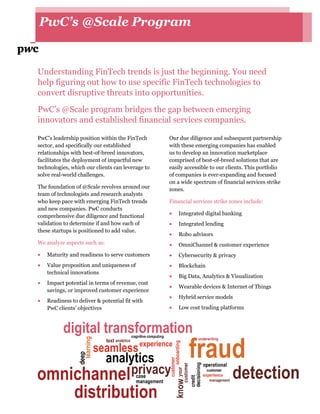 PwC’s @Scale Program
Understanding FinTech trends is just the beginning. You need
help figuring out how to use specific FinTech technologies to
convert disruptive threats into opportunities.
PwC’s @Scale program bridges the gap between emerging
innovators and established financial services companies.
PwC’s leadership position within the FinTech
sector, and specifically our established
relationships with best-of-breed innovators,
facilitates the deployment of impactful new
technologies, which our clients can leverage to
solve real-world challenges.
The foundation of @Scale revolves around our
team of technologists and research analysts
who keep pace with emerging FinTech trends
and new companies. PwC conducts
comprehensive due diligence and functional
validation to determine if and how each of
these startups is positioned to add value.
We analyze aspects such as:
 Maturity and readiness to serve customers
 Value proposition and uniqueness of
technical innovations
 Impact potential in terms of revenue, cost
savings, or improved customer experience
 Readiness to deliver & potential fit with
PwC clients’ objectives
Our due diligence and subsequent partnership
with these emerging companies has enabled
us to develop an innovation marketplace
comprised of best-of-breed solutions that are
easily accessible to our clients. This portfolio
of companies is ever-expanding and focused
on a wide spectrum of financial services strike
zones.
Financial services strike zones include:
 Integrated digital banking
 Integrated lending
 Robo advisors
 OmniChannel & customer experience
 Cybersecurity & privacy
 Blockchain
 Big Data, Analytics & Visualization
 Wearable devices & Internet of Things
 Hybrid service models
 Low cost trading platforms
 