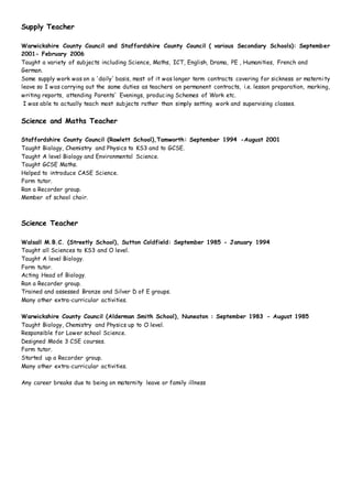 Supply Teacher
Warwickshire County Council and Staffordshire County Council ( various Secondary Schools): September
2001- February 2006
Taught a variety of subjects including Science, Maths, ICT, English, Drama, PE , Humanities, French and
German.
Some supply work was on a 'daily' basis, most of it was longer term contracts covering for sickness or maternity
leave so I was carrying out the same duties as teachers on permanent contracts, i.e. lesson preparation, marking,
writing reports, attending Parents' Evenings, producing Schemes of Work etc.
I was able to actually teach most subjects rather than simply setting work and supervising classes.
Science and Maths Teacher
Staffordshire County Council (Rawlett School),Tamworth: September 1994 -August 2001
Taught Biology, Chemistry and Physics to KS3 and to GCSE.
Taught A level Biology and Environmental Science.
Taught GCSE Maths.
Helped to introduce CASE Science.
Form tutor.
Ran a Recorder group.
Member of school choir.
Science Teacher
Walsall M.B.C. (Streetly School), Sutton Coldfield: September 1985 - January 1994
Taught all Sciences to KS3 and O level.
Taught A level Biology.
Form tutor.
Acting Head of Biology.
Ran a Recorder group.
Trained and assessed Bronze and Silver D of E groups.
Many other extra-curricular activities.
Warwickshire County Council (Alderman Smith School), Nuneaton : September 1983 - August 1985
Taught Biology, Chemistry and Physics up to O level.
Responsible for Lower school Science.
Designed Mode 3 CSE courses.
Form tutor.
Started up a Recorder group.
Many other extra-curricular activities.
Any career breaks due to being on maternity leave or family illness
 