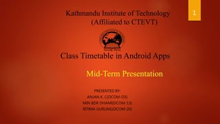 Kathmandu Institute of Technology
(Affiliated to CTEVT)
Class Timetable in Android Apps
Mid-Term Presentation
PRESENTED BY:
ANJAN K. C(DCOM-O5)
MIN BDR DHAMI(DCOM-13)
RITIMA GURUNG(DCOM-20)
1
 