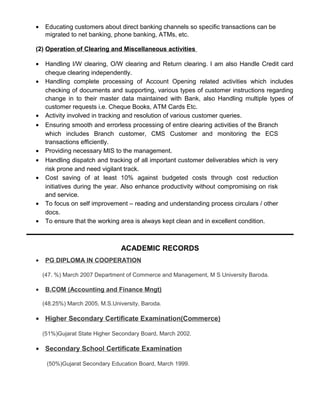 • Educating customers about direct banking channels so specific transactions can be
migrated to net banking, phone banking, ATMs, etc.
(2) Operation of Clearing and Miscellaneous activities
• Handling I/W clearing, O/W clearing and Return clearing. I am also Handle Credit card
cheque clearing independently.
• Handling complete processing of Account Opening related activities which includes
checking of documents and supporting, various types of customer instructions regarding
change in to their master data maintained with Bank, also Handling multiple types of
customer requests i.e. Cheque Books, ATM Cards Etc.
• Activity involved in tracking and resolution of various customer queries.
• Ensuring smooth and errorless processing of entire clearing activities of the Branch
which includes Branch customer, CMS Customer and monitoring the ECS
transactions efficiently.
• Providing necessary MIS to the management.
• Handling dispatch and tracking of all important customer deliverables which is very
risk prone and need vigilant track.
• Cost saving of at least 10% against budgeted costs through cost reduction
initiatives during the year. Also enhance productivity without compromising on risk
and service.
• To focus on self improvement – reading and understanding process circulars / other
docs.
• To ensure that the working area is always kept clean and in excellent condition.
ACADEMIC RECORDS
• PG DIPLOMA IN COOPERATION
(47. %) March 2007 Department of Commerce and Management, M S University Baroda.
• B.COM (Accounting and Finance Mngt)
(48.25%) March 2005, M.S.University, Baroda.
• Higher Secondary Certificate Examination(Commerce)
(51%)Gujarat State Higher Secondary Board, March 2002.
• Secondary School Certificate Examination
(50%)Gujarat Secondary Education Board, March 1999.
 
