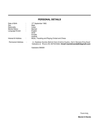PERSONAL DETAILS
Date of Birth : 17th
September 1982.
Sex : Male
Nationality : Indian
Marital Status : Married
Language Known : English
Hindi
Punjabi
Gujarati
Interest & Hobbies : Music, Traveling and Playing Cricket and Chess
Permanent Address : 1/, Rajdeep Society Behind Hare Krishna Duplex, Harni Warasia Ring Road
Vadodara  Phone:(M) 9879445861 Email manishnanda82@gmail.com
Vadodara-390009
Yours truly,
Manish G Nanda
 
