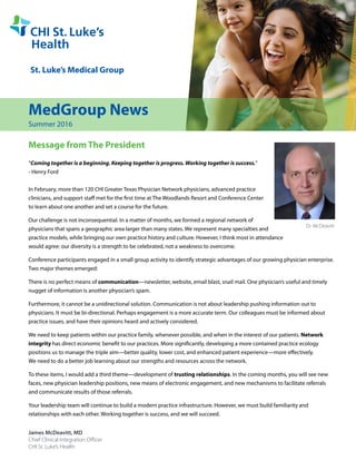 MedGroup News
Summer 2016
Message from The President
“Coming together is a beginning. Keeping together is progress. Working together is success.”
- Henry Ford
In February, more than 120 CHI Greater Texas Physician Network physicians, advanced practice
clinicians, and support staff met for the first time at The Woodlands Resort and Conference Center
to learn about one another and set a course for the future.
Our challenge is not inconsequential. In a matter of months, we formed a regional network of
physicians that spans a geographic area larger than many states. We represent many specialties and
practice models, while bringing our own practice history and culture. However, I think most in attendance
would agree: our diversity is a strength to be celebrated, not a weakness to overcome.
Conference participants engaged in a small group activity to identify strategic advantages of our growing physician enterprise.
Two major themes emerged:
There is no perfect means of communication—newsletter, website, email blast, snail mail. One physician’s useful and timely
nugget of information is another physician’s spam.
Furthermore, it cannot be a unidirectional solution. Communication is not about leadership pushing information out to
physicians. It must be bi-directional. Perhaps engagement is a more accurate term. Our colleagues must be informed about
practice issues, and have their opinions heard and actively considered.
We need to keep patients within our practice family, whenever possible, and when in the interest of our patients. Network
integrity has direct economic benefit to our practices. More significantly, developing a more contained practice ecology
positions us to manage the triple aim—better quality, lower cost, and enhanced patient experience—more effectively.
We need to do a better job learning about our strengths and resources across the network.
To these items, I would add a third theme—development of trusting relationships. In the coming months, you will see new
faces, new physician leadership positions, new means of electronic engagement, and new mechanisms to facilitate referrals
and communicate results of those referrals.
Your leadership team will continue to build a modern practice infrastructure. However, we must build familiarity and
relationships with each other. Working together is success, and we will succeed.
James McDeavitt, MD
Chief Clinical Integration Officer
CHI St. Luke’s Health
Dr. McDeavitt
 