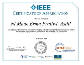 This is to certify that
24 OCTOBER 2015
Ni Made Erma Pratiwi Astiti
Served as a public relations ambassador; helping with advertising and organizing teams for the
IEEEXtreme 9.0 programming competition that hosted 6,414 participants
CERTIFICATE OF APPRECIATION
 