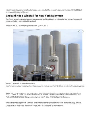 http://magicvalley.com/news/local/chobani-not-a-windfall-for-new-york-dairymen/article_28076a32-b2c1-
11e1-abba-0019bb2963f4.html
Chobani Not a Windfall for New York Dairymen
The Greek yogurt manufacturer consumes dozens of truckloads of milk daily, but farmers’ prices still
hinge on factors more global than local.
BY STEVE KADEL - skadel@magicvalley.com Jun 11, 2012
TWIN FALLS • If history is any indication, the Chobani Greek yogurt plant being built in Twin
Falls will help the local dairy economy but won’t be a nancial game-changer.
That’s the message from farmers and others in the upstate New York dairy industry, where
Chobani has operated an outlet since 2007 in the town of New Berlin.
NICOLE L. CVETNIC • Observer-Dispatch
Agro Farma’s manufacturing facility where Chobani yogurt is made, as seen April 12, 2011, in New Berlin, N.Y. (courtesy photo)
 