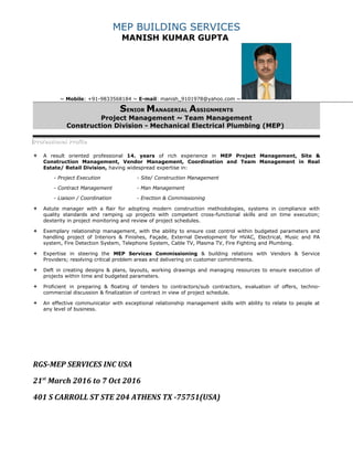 MEP BUILDING SERVICES
MANISH KUMAR GUPTA
~ Mobile: +91-9833568184 ~ E-mail: manish_9101978@yahoo.com ~
SENIOR MANAGERIAL ASSIGNMENTS
Project Management ~ Team Management
Construction Division - Mechanical Electrical Plumbing (MEP)
Professional ProfileProfessional Profile
 A result oriented professional 14. years of rich experience in MEP Project Management, Site &
Construction Management, Vendor Management, Coordination and Team Management in Real
Estate/ Retail Division, having widespread expertise in:
- Project Execution - Site/ Construction Management
- Contract Management - Man Management
- Liaison / Coordination - Erection & Commissioning
 Astute manager with a flair for adopting modern construction methodologies, systems in compliance with
quality standards and ramping up projects with competent cross-functional skills and on time execution;
dexterity in project monitoring and review of project schedules.
 Exemplary relationship management, with the ability to ensure cost control within budgeted parameters and
handling project of Interiors & Finishes, Façade, External Development for HVAC, Electrical, Music and PA
system, Fire Detection System, Telephone System, Cable TV, Plasma TV, Fire Fighting and Plumbing.
 Expertise in steering the MEP Services Commissioning & building relations with Vendors & Service
Providers; resolving critical problem areas and delivering on customer commitments.
 Deft in creating designs & plans, layouts, working drawings and managing resources to ensure execution of
projects within time and budgeted parameters.
 Proficient in preparing & floating of tenders to contractors/sub contractors, evaluation of offers, techno-
commercial discussion & finalization of contract in view of project schedule.
 An effective communicator with exceptional relationship management skills with ability to relate to people at
any level of business.
RGS-MEP SERVICES INC USA
21st
March 2016 to 7 Oct 2016
401 S CARROLL ST STE 204 ATHENS TX -75751(USA)
 
