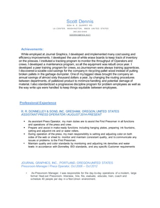 Scott Dennis
8204 N . E. QU AR R Y R D .
LA C EN TER , W ASH I N GTON , 98629 U N I TED STATES
360-263-6 49 6
SD EN N I S@TD S. N E T
Achievements:
While employed at Journal Graphics, I developed and implemented many cost saving and
efficiency improvements. I developed the use of white erase boards to keep track of inventory
on the presses. I instituted a tracking program to monitor the throughput of Operators and
crews. I developed a maintenance program, so all the equipment was rebuilt once year. I
developed a peer training program for crews, so Journeymen were always training apprentices.
I discovered a sizable cost savings for the company in recycling pallet wood instead of putting
broken pallets in the garbage dumpster. One of my biggest ideas brought the company an
annual savings of almost sixty thousand dollars a year, by changing the routing procedures
between departments, of palletized product to minimize handling and potential damage of
material. I also standardized a progressive discipline program for problem employees as well as
the way write ups were handled to keep things equitable between employees.
Professional Experience
R. R. DONNELLEY & SONS, INC. GRESHAM, OREGON, UNITED STATES
ASSISTANT PRESS OPERATOR / AUGUST 2014-PRESENT
• As assistant Press Operator, my main duties are to assist the First Pressman in all functions
and operations of the press and crew.
• Prepare and assist in make ready functions including hanging plates, preparing ink fountains,
setting and adjustint ink and or water rollers.
• During operation of the press, my main responsibility is setting and adjusting color on both
sides of the web or sheet to monitor and maintain consistant quality, and to communicate any
issues or problems to the First Pressman.
• Maintain quality and color standards by monitoring and adjusting ink densities and water
levels in accordance with Donnelley ISO standards, and any specific Customer requirements
JOURNAL GRAPHICS, INC., PORTLAND, OREGONUNITED STATES
Pressroom Manager / Press Operator, Oct 2006 – Oct 2012
• As Pressroom Manager, I was responsible for the day-to-day operations of a modern, large
format Heat-set Pressroom. Interview, hire, fire, evaluate, educate, train, coach and
schedule 40 people per day in a Non-Union environment.
 