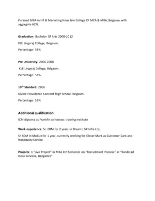 Pursued MBA in HR & Marketing from Jain College Of MCA & MBA, Belgaum with
aggregate 62%.
Graduation: Bachelor Of Arts 2008-2012
KLE Lingaraj College, Belgaum.
Percentage: 54%
Pre University: 2006-2008
KLE Lingaraj College, Belgaum.
Percentage: 53%.
10th
Standard: 2006
Divine Providence Convent High School, Belgaum.
Percentage: 53%
AAddddiittiioonnaall qquuaalliiffiiccaattiioonn::
ICM diploma at Frankfin airhostess training institute
Work experience: Sr. CRM for 2 years in Dreamz GK Infra Ltd,
Sr BDM in Mobizz for 1 year, currently working for Clover Mark as Customer Care and
Hospitality Service.
Projects: n “Live Project” in MBA 4th Semester on “Recruitment Process” at “Randstad
India Services, Bangalore”
 