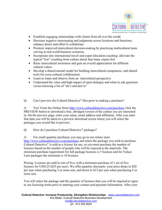 ?   Establish engaging relationships with clients from all over the world.
      ?   Decrease negative stereotyping and judgments across locations and functions;
          enhance desire and effort to collaborate.
      ?   Promote improved intercultural decision-making by practicing multicultural team
          solving in real world business scenarios.
      ?   Incorporate into international travel and expat relocation coaching: alleviate the
          typical low resulting from culture shock that many expats feel
      ?   Raise intercultural awareness and gain an overall appreciation for different
          cultural values
      ?   Develop a shared mental model for building intercultural competence, and shared
          tools for cross-cultural collaboration.
      ?   Learn to listen and observe from an intercultural perspective
      ?   Understand the value and high impact of open dialogue and when to ask questions
          versus knowing a list of dos and donts



 Q:       Can I preview the Cultural Detective? files prior to making a purchase?

 A:      Yes! From the Online Store http://www.culturaldetective.com/purchase click the
 PREVIEW button to download a free, abridged version of the culture you are interested
 in. On the preview page, enter your name, email address and affiliation. After you enter
 that data you will be taken to a preview download screen where you will select the
 packages you would like to preview.

 Q:       How do I purchase Cultural Detective? packages?

 A:      For small quantity purchases you may go to our online store
 http://www.culturaldetective.com/purchase and select the package you wish to purchase.
 Cultural Detective? is sold as a license for use, so you must purchase the number of
 licenses based on the number of people who will be exposed to the materials. The
 minimum purchase requirement for full package licenses is 5 licenses and for Values
 Lens packages the minimum is 10 licenses.

 Pricing: Licenses are sold in sets of five, with a minimum purchase of 1 set of five
 licenses for US$125 ($25 per user). We offer quantity discounts: your price drops to $20
 per user when purchasing 3 or more sets, and down to $15 per user when purchasing 6 or
 more sets.

 You will select the package and the quantity of licenses then you will be required to agree
 to our licensing terms prior to entering your contact and payment information. After your


Cultural Detective: Increase Productivity, Strengthen Relationships www.culturaldetective.com
                       Kris Bibler, Cultural Detective Business Development
                                     kris@culturaldetective.com
                                          ph: 913.764.2624
 